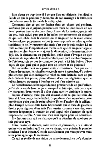 LITURATERRE 
Sans doute ce trop tient-il à ce que l'art en véhicule : j'en dirai le fait de ce que la peinture y démontre de son mariage à la lettre, très précisément sous la forme de la calligraphie. 
Comment dire ce qui me fascine dans ces choses qui pendent, kakémono que ça se jaspine, pendent aux murs de tout musée en ces lieux, portant inscrits des caractères, chinois de formation, que je sais un peu, mais qui, si peu que je les sache, me permettent de mesurer ce qui s'en élide dans la cursive, où le singulier de la main écrase l'universel, soit proprement ce que je vous apprends ne valoir que du signifiant : je ne l'y retrouve plus mais c'est que je suis novice. Là au reste n'étant pas l'important, car même à ce que ce singulier appuie une forme plus ferme, et y ajoute la dimension, la demansion, ai-je déjà dit, la demansion du papeludun, celle dont s'évoque ce que j'instaure du sujet dans le Hun-En-Peluce, à ce qu'il meuble l'angoisse de l'Achose, soit ce que je connote du petit a ici fait l'objet d'être enjeu de quel pari qui se gagne avec de l'encre et du pinceau ? 
Tel invinciblement m'apparut, cette circonstance n'est pas rien : d'entre-les-nuages, le ruisseDement, seule trace à apparaître, d'y opérer plus encore que d'en indiquer le relief en cette latitude, dans ce qui de la Sibérie fait plaine, plaine désolée d'aucune végétation que de reflets, lesquels poussent à l'ombre ce qui n'en miroite pas. 
Le ruissellement est bouquet du trait premier et de ce qui l'efface. Je l'ai dit : c'est de leur conjonction qu'il se fait sujet, mais de ce que s'y marquent deux temps. Il y faut donc que s'y distingue la rature. 
Rature d'aucune trace qui soit d'avant, c'est ce qui fait terre du littoral. Litura pure, c'est le littéral. La produire, c'est reproduire cette moitié sans paire dont le sujet subsiste. Tel est l'exploit de la calligraphie. Essayez de faire cette barre horizontale qui se trace de gauche à droite pour figurer d'un trait l'un unaire comme caractère, vous mettrez longtemps à trouver de quel appui elle s'attaque, de quel suspens elle s'arrête. A vrai dire, c'est sans espoir pour un occidenté. 
Il y faut un train qui ne s'attrape qu'à se détacher de quoi que ce soit qui vous raye. 
Entre centre et absence, entre savoir et jouissance, il y a littoral qui ne vire au littéral qu'à ce que ce virage, vous puissiez le prendre le même à tout instant. C'est de ça seulement que vous pouvez vous tenir pour agent qui le soutienne. 
Ce qui se révèle de ma vision du ruissellement, à ce qu'y domine 
16  