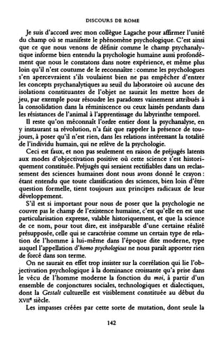 DISCOURS DE ROME 
Je suis d'accord avec mon collègue Lagache pour affirmer l'unité du champ où se manifeste le phénomène psychologique. C'est ainsi que ce que nous venons de définir comme le champ psychanalytique informe bien entendu la psychologie humaine aussi profondément que nous le constatons dans notre expérience, et même plus loin qu'il n'est coutume de le reconnaître : comme les psychologues s'en apercevraient s'ils voulaient bien ne pas empêcher d'entrer les concepts psychanalytiques au seuil du laboratoire où aucune des isolations constituantes de l'objet ne saurait les mettre hors de jeu, par exemple pour résoudre les paradoxes vainement attribués à la consolidation dans la réminiscence ou ceux laissés pendants dans les résistances de l'animal à l'apprentissage du labyrinthe temporel. 
Il reste qu'on méconnaît l'ordre entier dont la psychanalyse, en y instaurant sa révolution, n'a fait que rappeler la présence de toujours, à poser qu'il n'est rien, dans les relations intéressant la totalité de l'individu humain, qui ne relève de la psychologie. 
Ceci est faux, et non pas seulement en raison de préjugés latents aux modes d'objectivation positive où cette science s'est historiquement constituée. Préjugés qui seraient rectifiables dans un reclassement des sciences humaines dont nous avons donné le crayon : étant entendu que toute classification des sciences, bien loin d'être question formelle, tient toujours aux principes radicaux de leur développement. 
S'il est si important pour nous de poser que la psychologie ne couvre pas le champ de l'existence humaine, c'est qu'elle en est une particularisation expresse, valable historiquement, et que la science de ce nom, pour tout dire, est inséparable d'une certaine réalité présupposée, celle qui se caractérise comme un certain type de relation de l'homme à lui-même dans l'époque dite moderne, type auquel l'appellation d'homo psychologicus ne nous paraît apporter rien de forcé dans son terme. 
On ne saurait en effet trop insister sur la corrélation qui lie l'ob- jectivation psychologique à la dominance croissante qu'a prise dans le vécu de l'homme moderne la fonction du moi, à partir d'un ensemble de conjonctures sociales, technologiques et dialectiques, dont la Gestalt culturelle est visiblement constituée au début du xvilc siècle. 
Les impasses créées par cette sorte de mutation, dont seule la 
142  
