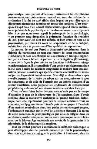 DISCOURS DE ROME 
psychanalyse nous permet d'entrevoir maintenant les corrélations structurantes, ont puissamment motivé cet aveu du malaise de la civilisation à la fin du XIXe siècle, dans lequel on peut dire que la découverte freudienne constitue un retour des lumières. C'est pourquoi il s'agit bien d'un nouvel obscurantisme quand tout le mouvement présent de la psychanalyse se rue dans un retour aux croyances liées à ce que nous avons appelé le présupposé de la psychologie, - au premier rang desquelles la prétendue fonction de synthèse du moi, pour avoir été cent fois réfutée, et bien avant et hors de la psychanalyse, par toutes les voies de l'expérience et de la critique, mérite bien dans sa persistance d'être qualifiée de superstition. 
La notion de moi que Freud a démontrée spécialement dans la théorie du narcissisme en tant que ressort de toute énamoration (Verliebtheit) et dans la technique de la résistance en tant que supportée par les formes latente et patente de la dénégation (Verneinung), accuse de la façon la plus précise ses fonctions irréalisantes : mirage et méconnaissance. Il la complétait d'une genèse qui clairement situe le moi dans l'ordre des relations imaginaires et montre dans son aliénation radicale la matrice qui spécifie comme essentiellement intra- subjective l'agressivité interhumaine. Mais déjà sa descendance spirituelle, prenant de la levée du tabou sur un mot, prétexte à tous les contresens, et de celle de l'interdit sur un intérêt, occasion d'un retour d'idolâtrie, nous préparait les lendemains de renforcement propédeutique du moi où maintenant tend à se résorber l'analyse. 
C'est qu'aussi bien ladite descendance n'avait pas eu le temps d'assimiler le sens de la découverte de l'inconscient, faute d'avoir reconnu dans sa manoeuvre analytique la grande tradition dialectique dont elle représentait pourtant la rentrée éclatante. Tout au contraire, les épigones furent bientôt pris de vergogne à l'endroit d'un matériel symbolisant dont, sans parler de son étrangeté propre, l'ordonnance tranchait sur le style de la science régnante à la façon de cette collection de jeux privilégiés que celle-ci relègue dans les récréations, mathématiques ou autres, voire qui évoque ces arts libéraux où le Moyen Age ordonnait son savoir, de la grammaire à la géométrie, de la rhétorique à la musique. 
Tout les invitait pourtant à reconnaître la méthode dialectique la plus développée dans le procédé essentiel par où la psychanalyse dans son expérience conjugue le particulier à l'universel, dans sa 
143  