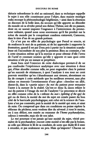DISCOURS DE ROME 
théorie subordonne le réel au rationnel, dans sa technique rappelle le sujet à son rôle constituant pour l'objet, dans mainte stratégie enfin recoupe la phénoménologie hégélienne, - ainsi dans la rétorsion au discours de la belle âme, du secours qu'elle apporte au désordre du monde où sa révolte prend son thème. Thème, soit dit en passant, dont on ne saurait imputer l'engeance à l'introversion du promeneur solitaire, quand nous nous souvenons qu'il fut produit sur la scène du monde par le conquérant combien extraverti, Camoens, dans le titre d'un de ses grands poèmes. 
Ce n'est pas en effet de psychologie que Freud se soucie, ni de renforcer le moi de sa patiente, ni de lui apprendre à supporter la frustration, quand il est par Dora pris à partie sur la situation scandaleuse où l'inconduite de son père la prostitue. Bien au contraire, c'est à cette situation même qu'il la renvoie et pour obtenir d'elle l'aveu de l'actif et constant soutien qu'elle y apporte et sans quoi cette situation n'eût pu un instant se perpétuer. 
Aussi bien seul l'exercice de cette dialectique permet-il de ne pas confondre l'expérience analytique avec une situation à deux qui, d'être abordée comme telle, ne peut engendrer chez le patient qu'un surcroît de résistances, à quoi l'analyste à son tour ne croit pouvoir remédier qu'en s'abandonnant aux siennes, aboutissant en fin de compte à cette méthode que les meilleurs avouent, sans plus même en ressentir l'avertissement d'une gêne : chercher un allié, disent-ils, dans la « partie saine » du moi du patient pour remanier l'autre à la mesure de la réalité. Qu'est-ce donc là, sinon refaire le moi du patient à l'image du moi de l'analyste ? Le processus se décrit en effet comme celui de la « refente du moi» (splitting ofthe ego) de gré ou de force, la moitié du moi du sujet est censée passer du bon côté de la barricade psychologique, soit celui où la science de l'analyste n'est pas contestée, puis la moitié de la moitié qui reste, et ainsi de suite. On comprend que dans ces conditions on puisse espérer la réforme du pécheur, nous voulons dire du névrosé ; à tout le moins, ou à son défaut, son entrée au royaume de Yhomo psychanalyticus, odieux à entendre, mais sûr de son salut. 
Le moi pourtant n'est jamais qu'une moitié du sujet, vérité première de la psychanalyse ; encore cette moitié n'est-elle pas la bonne, ni celle qui détient le fil de sa conduite, de sorte que dudit fil il reste à retordre, et pas seulement un peu. Mais qu'importe ! Chacun ne 
144  