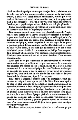 DISCOURS DE ROME 
sait-il pas depuis quelque temps que le sujet dans sa résistance use de telle ruse qu'il ira jusqu'à prendre le maquis de la perversion avouée, la strada de l'incontinence passionnelle, plutôt que de se rendre à l'évidence : à savoir qu'en dernière analyse il est prégénital, c'est-à-dire intéressé, - où l'on peut voir que Freud fait retour à Bentham, et la psychanalyse au bercail de la psychologie générale. 
Inutile donc d'attaquer un tel système où tout se tient, sinon pour lui contester tout droit à s'appeler psychanalyse. 
Pour revenir, quant à nous, à une vue plus dialectique de l'expérience, nous dirons que l'analyse consiste précisément à distinguer la personne étendue sur le divan analytique de celle qui parle. Ce qui fait déjà avec celle qui écoute trois personnes présentes dans la situation analytique, entre lesquelles il est de règle de se poser la question qui est de base en toute matière d'hystérie : où est le moi du sujet? Ceci admis, il faut dire que la situation n'est pas à trois, mais bien à quatre, le rôle du mort comme au bridge étant toujours de la partie, et tellement qu'à n'en pas tenir compte il est impossible d'articuler quoi que ce soit qui ait un sens à l'endroit d'une névrose obsessionnelle. 
Aussi bien est-ce par le médium de cette structure où s'ordonne tout transfert, qu'a pu se lire tout ce que nous savons de la structure des névroses. De même que si le truchement de la parole n'était pas essentiel à la structure analytique, le contrôle d'une analyse par un analyste qui n'en a que le rapport verbal, serait strictement impensable, alors qu'il est un des modes les plus clairs et les plus féconds de la relation analytique (cf. le rapport). 
Sans doute l'ancienne analyse, dite «du matériel», peut-elle paraître archaïque à nos esprits pris à la diète d'une conception de plus en plus abstraite de la réduction psychothérapique. A en reprendre pourtant le legs clinique, il apparaîtra de plain-pied avec la reprise que nous tentons de l'analyse freudienne en ses principes. Et, puisque nous évoquions tout à l'heure, pour situer cette phase ancienne, la science d'une époque périmée, souvenons-nous de la sagesse que contenait celle-ci dans ses exercices symboliques et de l'exaltation que l'homme y pouvait prendre quand se brisaient les vases d'un verre encore opalisé. Et j'en tirerai pour vous un signe sur lequel vous guider. 
Plus d'une voie se propose à votre recherche, en même temps que 
145  