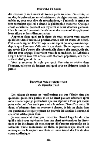 DISCOURS DE ROME 
des entraves y sont mises de toutes parts au nom d'interdits, de modes, de prétentions au « classicisme », de règles souvent impénétrables et, pour tout dire, de mystifications, - j'entends le terme au sens technique que lui a donné la philosophie moderne. Quelque chose caractérise pourtant ces mystères et leurs douteux gardiens. C'est la morosité croissante des taches et des termes où ils appliquent leurs efforts et leurs démonstrations. 
Apprenez donc quel est le signe où vous pourrez vous assurer qu'ils sont dans l'erreur. La psychanalyse, si elle est source de vérité, l'est aussi de sagesse. Et cette sagesse a un aspect qui n'a jamais trompé depuis que l'homme s'affronte à son destin. Toute sagesse est un gay savoir. Elle s'ouvre, elle subvertit, elle chante, elle instruit, elle rit. Elle est tout langage. Nourrissez-vous de sa tradition, de Rabelais à Hegel. Ouvrez aussi vos oreilles aux chansons populaires, aux merveilleux dialogues de la rue... 
Vous y recevrez le style par quoi l'humain se révèle dans l'homme, et le sens du langage sans quoi vous ne libérerez jamais la parole. 
RÉPONSES AUX INTERVENTIONS 
21 septembre 1953 
Les raisons de temps ne justifieraient pas que j'élude rien des questions qu'on m'a posées, et ce ne serait pas sans arbitraire après mon discours que je prétendrais que ma réponse à l'une pût valoir pour celle qui n'en serait pas moins la même d'être d'un autre. Si donc, m'adressant dans ma réponse à chacun, je fais un choix dans ces questions, c'est que je pense ne pouvoir ici satisfaire à aucune, si elle n'est valable pour tous. 
Je commencerai donc par remercier Daniel Lagache du soin qu'il a mis à vous représenter dans une clarté systématique les directions et les incidences de mon rapport : il n'eût pas mieux fait en la solennité d'une soutenance de thèse, si justifiées que soient ses remarques sur la rupture manifeste en mon travail des lois du discours académique. 
146  