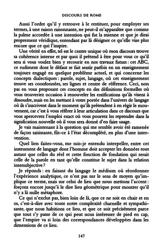 DISCOURS DE ROME 
Aussi Tordre qu'il y retrouve à le restituer, pour employer ses termes, à une raison raisonnante, ne peut-il m'apparaître que comme la palme accordée à une intention qui fut la mienne et que je dirai proprement véridique, entendant par là désigner ce qu'elle vise plus encore que ce qui l'inspire. 
Une vérité en effet, tel est le centre unique où mon discours trouve sa cohérence interne et par quoi il prétend à être pour vous ce qu'il sera si vous voulez bien y recourir en nos travaux futurs : cet ABC, ce rudiment dont le défaut se fait sentir parfois en un enseignement toujours engagé en quelque problème actuel, et qui concerne les concepts dialectiques : parole, sujet, langage, où cet enseignement trouve ses coordonnées, ses lignes et centre de référence. Ceci, non pas en vous proposant ces concepts en des définitions formelles où vous trouveriez occasion à renouveler les entifications qu'ils visent à dissoudre, mais en les mettant à votre portée dans l'univers de langage où ils s'inscrivent dans le moment qu'ils prétendent à en régir le mouvement, car c'est à vous référer à leur articulation dans ce discours que vous apercevrez l'emploi exact où vous pourrez les reprendre dans la signification nouvelle où il vous sera donné d'en faire usage. 
Je vais maintenant à la question qui me semble avoir été ramenée de façon saisissante, fut-ce à l'état décomplété, en plus d'une intervention. 
Quel lien faites-vous, me suis-je entendu interpeller, entre cet instrument de langage dont l'homme doit accepter les données tout autant que celles du réel et cette fonction de fondation qui serait celle de la parole en tant qu'elle constitue le sujet dans la relation intersubjective ? 
Je réponds : en faisant du langage le médium où réordonner l'expérience analytique, ce n'est pas sur le sens de moyen qu'implique ce terme, mais sur celui de lieu que nous mettons l'accent : forçons encore jusqu'à le dire lieu géométrique pour montrer qu'il n'y a là nulle métaphore. 
Ce qui n'exclut pas, bien loin de là, que ce ne soit en chair et en os, c'est-à-dire avec toute notre complexité charnelle et sympathisante, que nous habitions ce lieu, et que ce soit précisément parce que tout s'y passe de ce qui peut nous intéresser de pied en cap, que l'empire va si loin des correspondances développées dans les dimensions de ce lieu. 
147  