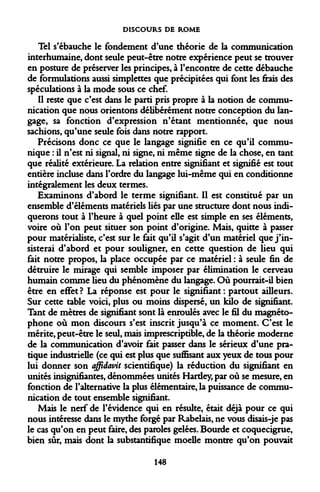 DISCOURS DE ROME 
Tel s'ébauche le fondement d'une théorie de la communication interhumaine, dont seule peut-être notre expérience peut se trouver en posture de préserver les principes, à l'encontre de cette débauche de formulations aussi simplettes que précipitées qui font les frais des spéculations à la mode sous ce chef. 
Il reste que c'est dans le parti pris propre à la notion de communication que nous orientons délibérément notre conception du langage, sa fonction d'expression n'étant mentionnée, que nous sachions, qu'une seule fois dans notre rapport. 
Précisons donc ce que le langage signifie en ce qu'il communique : il n'est ni signal, ni signe, ni même signe de la chose, en tant que réalité extérieure. La relation entre signifiant et signifié est tout entière incluse dans l'ordre du langage lui-même qui en conditionne intégralement les deux termes. 
Examinons d'abord le terme signifiant. Il est constitué par un ensemble d'éléments matériels liés par une structure dont nous indiquerons tout à l'heure à quel point elle est simple en ses éléments, voire où l'on peut situer son point d'origine. Mais, quitte à passer pour matérialiste, c'est sur le fait qu'il s'agit d'un matériel que j'insisterai d'abord et pour souligner, en cette question de lieu qui fait notre propos, la place occupée par ce matériel : à seule fin de détruire le mirage qui semble imposer par élimination le cerveau humain comme lieu du phénomène du langage. Où pourrait-il bien être en effet ? La réponse est pour le signifiant : partout ailleurs. Sur cette table voici, plus ou moins dispersé, un kilo de signifiant. Tant de mètres de signifiant sont là enroulés avec le fil du magnétophone où mon discours s'est inscrit jusqu'à ce moment. C'est le mérite, peut-être le seul, mais imprescriptible, de la théorie moderne de la communication d'avoir fait passer dans le sérieux d'une pratique industrielle (ce qui est plus que suffisant aux yeux de tous pour lui donner son affidavit scientifique) la réduction du signifiant en unités insignifiantes, dénommées unités Hardey, par où se mesure, en fonction de l'alternative la plus élémentaire, la puissance de communication de tout ensemble signifiant. 
Mais le nerf de l'évidence qui en résulte, était déjà pour ce qui nous intéresse dans le mythe forgé par Rabelais, ne vous disais-je pas le cas qu'on en peut faire, des paroles gelées. Bourde et coquecigrue, bien sûr, mais dont la substantifique moelle montre qu'on pouvait 
148  