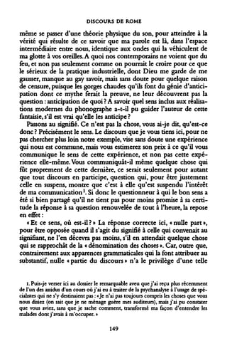 DISCOURS DE ROME 
même se passer d'une théorie physique du son, pour atteindre à la vérité qui résulte de ce savoir que ma parole est là, dans l'espace intermédiaire entre nous, identique aux ondes qui la véhiculent de ma glotte à vos oreilles. A quoi nos contemporains ne voient que du feu, et non pas seulement comme on pourrait le croire pour ce que le sérieux de la pratique industrielle, dont Dieu me garde de me gausser, manque au gay savoir, mais sans doute pour quelque raison de censure, puisque les gorges chaudes qu'ils font du génie d'anticipation dont ce mythe ferait la preuve, ne leur découvrent pas la question : anticipation de quoi ? A savoir quel sens inclus aux réalisations modernes du phonographe a-t-il pu guider l'auteur de cette fantaisie, s'il est vrai qu'elle les anticipe ? 
Passons au signifié. Ce n'est pas la chose, vous ai-je dit, qu'est-ce donc ? Précisément le sens. Le discours que je vous tiens ici, pour ne pas chercher plus loin notre exemple, vise sans doute une expérience qui nous est commune, mais vous estimerez son prix à ce qu'il vous communique le sens de cette expérience, et non pas cette expérience elle-même. Vous communiquât-il même quelque chose qui fut proprement de cette dernière, ce serait seulement pour autant que tout discours en participe, question qui, pour être justement celle en suspens, montre que c'est à elle qu'est suspendu l'intérêt de ma communication1. Si donc le questionneur à qui le bon sens a été si bien partagé qu'il ne tient pas pour moins promise à sa certitude la réponse à sa question renouvelée de tout à l'heure, la repose en effet : 
«Et ce sens, où est-il?» La réponse correcte ici, «nulle part», pour être opposée quand il s'agit du signifié à celle qui convenait au signifiant, ne l'en décevra pas moins, s'il en attendait quelque chose qui se rapprochât de la « dénomination des choses ». Car, outre que, contrairement aux apparences grammaticales qui la font attribuer au substantif, nulle « partie du discours » n'a le privilège d'une telle 
i. Puis-je verser ici au dossier le remarquable aveu que j'ai reçu plus récemment de l'un des assidus d'un cours où j'ai eu à traiter de la psychanalyse à l'usage de spécialistes qui ne s'y destinaient pas : «Je n'ai pas toujours compris les choses que vous nous disiez (on sait que je ne ménage guère mes auditeurs), mais j'ai pu constater que vous aviez, sans que je sache comment, transformé ma façon d'entendre les malades dont j'avais à m'occuper. » 
149  