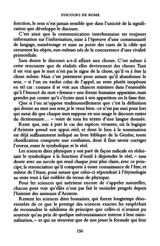 DISCOURS DE ROME 
fonction, le sens n'est jamais sensible que dans l'unicité de la signification que développe le discours. 
C'est ainsi que la communication interhumaine est toujours information sur l'information, mise à l'épreuve d'une communauté de langage, numérotage et mise au point des cases de la cible qui cerneront les objets, eux-mêmes nés de la concurrence d'une rivalité primordiale. 
Sans doute le discours a-t-il affaire aux choses. C'est même à cette rencontre que de réalités elles deviennent des choses. Tant il est vrai que le mot n'est pas le signe de la chose, qu'il va à être la chose même. Mais c'est justement pour autant qu'il abandonne le sens, - si l'on en exclut celui de l'appel, au reste plutôt inopérant en tel cas : comme il se voit aux chances minimes dans l'ensemble qu'à l'énoncé du mot « femme » une forme humaine apparaisse, mais grandes par contre qu'à s'écrier ainsi à son apparition on la fasse fuir. 
Que si l'on m'oppose traditionnellement que c'est la définition qui donne au mot son sens, je le veux bien : ce n'est pas moi pour lors qui aurai dit que chaque mot suppose en son usage le discours entier du dictionnaire... - voire de tous les textes d'une langue donnée. 
Reste que, mis à part le cas des espèces vivantes, où la logique d'Aristote prend son appui réel, et dont le lien à la nomination est déjà suffisamment indiqué au livre biblique de la Genèse, toute chosification comporte une confusion, dont il faut savoir corriger l'erreur, entre le symbolique et le réel. 
Les sciences dites physiques y ont paré de façon radicale en réduisant le symbolique à la fonction d'outil à disjoindre le réel, - sans doute avec un succès qui rend chaque jour plus claire, avec ce principe, la renonciation qu'il comporte à toute connaissance de l'être, et même de l'étant, pour autant que celui-ci répondrait à Fétymologie au reste tout à fait oubliée du terme de physique. 
Pour les sciences qui méritent encore de s'appeler naturelles, chacun peut voir qu'elles n'ont pas fait le moindre progrès depuis l'histoire des animaux d'Aristote. 
Restent les sciences dites humaines, qui furent longtemps désorientées de ce que le prestige des sciences exactes les empêchait de reconnaître le nihilisme de principes que celles-ci n'avaient pu soutenir qu'au prix de quelque méconnaissance interne à leur rationalisation, - et qui ne trouvent que de nos jours la formule qui leur 
150  