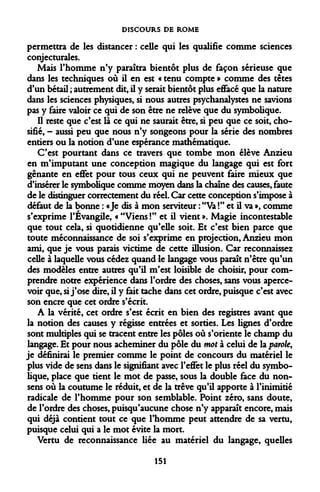 DISCOURS DE ROME 
permettra de les distancer : celle qui les qualifie comme sciences conjecturales. 
Mais l'homme n'y paraîtra bientôt plus de façon sérieuse que dans les techniques où il en est « tenu compte » comme des têtes d'un bétail ; autrement dit, il y serait bientôt plus effacé que la nature dans les sciences physiques, si nous autres psychanalystes ne savions pas y faire valoir ce qui de son être ne relève que du symbolique. 
Il reste que c'est là ce qui ne saurait être, si peu que ce soit, cho- sifié, - aussi peu que nous n'y songeons pour la série des nombres entiers ou la notion d'une espérance mathématique. 
C'est pourtant dans ce travers que tombe mon élève Anzieu en m'imputant une conception magique du langage qui est fort gênante en effet pour tous ceux qui ne peuvent faire mieux que d'insérer le symbolique comme moyen dans la chaîne des causes, faute de le distinguer correctement du réel. Car cette conception s'impose à défaut de la bonne : «Je dis à mon serviteur : "Va !" et il va », comme s'exprime l'Évangile, « "Viens !" et il vient ». Magie incontestable que tout cela, si quotidienne qu'elle soit. Et c'est bien parce que toute méconnaissance de soi s'exprime en projection, Anzieu mon ami, que je vous parais victime de cette illusion. Car reconnaissez celle à laquelle vous cédez quand le langage vous paraît n'être qu'un des modèles entre autres qu'il m'est loisible de choisir, pour comprendre notre expérience dans l'ordre des choses, sans vous apercevoir que, si j'ose dire, il y fait tache dans cet ordre, puisque c'est avec son encre que cet ordre s'écrit. 
A la vérité, cet ordre s'est écrit en bien des registres avant que la notion des causes y régisse entrées et sorties. Les lignes d'ordre sont multiples qui se tracent entre les pôles où s'oriente le champ du langage. Et pour nous acheminer du pôle du mot à celui de la parole, je définirai le premier comme le point de concours du matériel le plus vide de sens dans le signifiant avec l'effet le plus réel du symbolique, place que tient le mot de passe, sous la double face du non- sens où la coutume le réduit, et de la trêve qu'il apporte à l'inimitié radicale de l'homme pour son semblable. Point zéro, sans doute, de l'ordre des choses, puisqu'aucune chose n'y apparaît encore, mais qui déjà contient tout ce que l'homme peut attendre de sa vertu, puisque celui qui a le mot évite la mort. 
Vertu de reconnaissance liée au matériel du langage, quelles 
151  