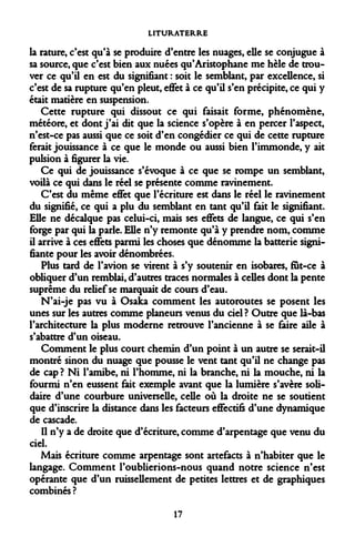 LITURATERRE 
la rature, c'est qu'à se produire d'entre les nuages, elle se conjugue à sa source, que c'est bien aux nuées qu'Aristophane me hèle de trouver ce qu'il en est du signifiant : soit le semblant, par excellence, si c'est de sa rupture qu'en pleut, effet à ce qu'il s'en précipite, ce qui y était matière en suspension. 
Cette rupture qui dissout ce qui faisait forme, phénomène, météore, et dont j'ai dit que la science s'opère à en percer l'aspect, n'est-ce pas aussi que ce soit d'en congédier ce qui de cette rupture ferait jouissance à ce que le monde ou aussi bien l'immonde, y ait pulsion à figurer la vie. 
Ce qui de jouissance s'évoque à ce que se rompe un semblant, voilà ce qui dans le réel se présente comme ravinement. 
C'est du même effet que l'écriture est dans le réel le ravinement du signifié, ce qui a plu du semblant en tant qu'il fait le signifiant. Elle ne décalque pas celui-ci, mais ses effets de langue, ce qui s'en forge par qui la parle. Elle n'y remonte qu'à y prendre nom, comme il arrive à ces effets parmi les choses que dénomme la batterie signifiante pour les avoir dénombrées. 
Plus tard de l'avion se virent à s'y soutenir en isobares, fut-ce à obliquer d'un remblai, d'autres traces normales à celles dont la pente suprême du relief se marquait de cours d'eau. 
N'ai-je pas vu à Osaka comment les autoroutes se posent les unes sur les autres comme planeurs venus du ciel? Outre que là-bas l'architecture la plus moderne retrouve l'ancienne à se faire aile à s'abattre d'un oiseau. 
Comment le plus court chemin d'un point à un autre se serait-il montré sinon du nuage que pousse le vent tant qu'il ne change pas de cap ? Ni l'amibe, ni l'homme, ni la branche, ni la mouche, ni la fourmi n'en eussent fait exemple avant que la lumière s'avère solidaire d'une courbure universelle, celle où la droite ne se soutient que d'inscrire la distance dans les facteurs effectifs d'une dynamique de cascade. 
Il n'y a de droite que d'écriture, comme d'arpentage que venu du ciel. 
Mais écriture comme arpentage sont artefacts à n'habiter que le langage. Comment l'oublierions-nous quand notre science n'est opérante que d'un ruissellement de petites lettres et de graphiques combinés ? 
17  