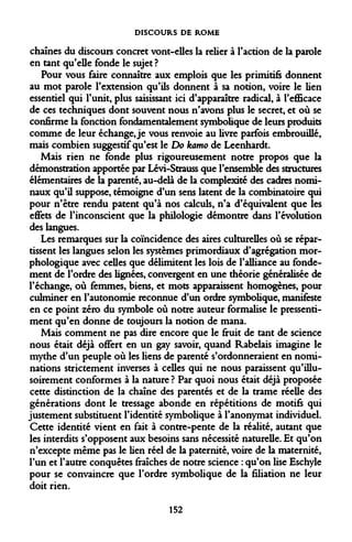 DISCOURS DE ROME 
chaînes du discours concret vont-elles la relier à l'action de la parole en tant qu'elle fonde le sujet? 
Pour vous faire connaître aux emplois que les primitifs donnent au mot parole l'extension qu'ils donnent à sa notion, voire le lien essentiel qui l'unit, plus saisissant ici d'apparaître radical, à l'efficace de ces techniques dont souvent nous n'avons plus le secret, et où se confirme la fonction fondamentalement symbolique de leurs produits comme de leur échange, je vous renvoie au livre parfois embrouillé, mais combien suggestif qu'est le Do kamo de Leenhardt. 
Mais rien ne fonde plus rigoureusement notre propos que la démonstration apportée par Lévi-Strauss que l'ensemble des structures élémentaires de la parenté, au-delà de la complexité des cadres nominaux qu'il suppose, témoigne d'un sens latent de la combinatoire qui pour n'être rendu patent qu'à nos calculs, n'a d'équivalent que les effets de l'inconscient que la philologie démontre dans l'évolution des langues. 
Les remarques sur la coïncidence des aires culturelles où se répartissent les langues selon les systèmes primordiaux d'agrégation morphologique avec celles que délimitent les lois de l'alliance au fondement de l'ordre des lignées, convergent en une théorie généralisée de l'échange, où femmes, biens, et mots apparaissent homogènes, pour culminer en l'autonomie reconnue d'un ordre symbolique, manifeste en ce point zéro du symbole où notre auteur formalise le pressentiment qu'en donne de toujours la notion de mana. 
Mais comment ne pas dire encore que le fruit de tant de science nous était déjà offert en un gay savoir, quand Rabelais imagine le mythe d'un peuple où les liens de parenté s'ordonneraient en nominations strictement inverses à celles qui ne nous paraissent qu'illusoirement conformes à la nature ? Par quoi nous était déjà proposée cette distinction de la chaîne des parentés et de la trame réelle des générations dont le tressage abonde en répétitions de motifs qui justement substituent l'identité symbolique à l'anonymat individuel. Cette identité vient en fait à contre-pente de la réalité, autant que les interdits s'opposent aux besoins sans nécessité naturelle. Et qu'on n'excepte même pas le lien réel de la paternité, voire de la maternité, l'un et l'autre conquêtes fraîches de notre science : qu'on lise Eschyle pour se convaincre que l'ordre symbolique de la filiation ne leur doit rien. 
152  