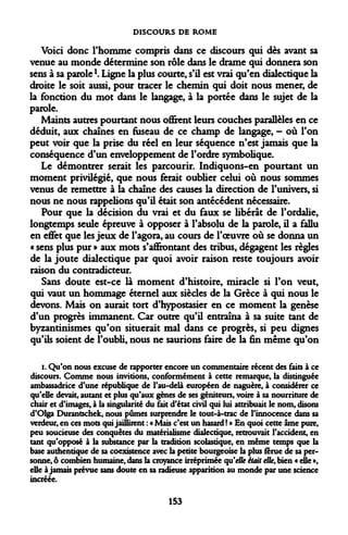 DISCOURS DE ROME 
Voici donc l'homme compris dans ce discours qui dès avant sa venue au monde détermine son rôle dans le drame qui donnera son sens à sa paroleK Ligne la plus courte, s'il est vrai qu'en dialectique la droite le soit aussi, pour tracer le chemin qui doit nous mener, de la fonction du mot dans le langage, à la portée dans le sujet de la parole. 
Maints autres pourtant nous offrent leurs couches parallèles en ce déduit, aux chaînes en fuseau de ce champ de langage, - où l'on peut voir que la prise du réel en leur séquence n'est jamais que la conséquence d'un enveloppement de l'ordre symbolique. 
Le démontrer serait les parcourir. Indiquons-en pourtant un moment privilégié, que nous ferait oublier celui où nous sommes venus de remettre à la chaîne des causes la direction de l'univers, si nous ne nous rappelions qu'il était son antécédent nécessaire. 
Pour que la décision du vrai et du faux se libérât de l'ordalie, longtemps seule épreuve à opposer à l'absolu de la parole, il a fallu en effet que les jeux de l'agora, au cours de l'oeuvre où se donna un « sens plus pur » aux mots s'affiontant des tribus, dégagent les règles de la joute dialectique par quoi avoir raison reste toujours avoir raison du contradicteur. 
Sans doute est-ce là moment d'histoire, miracle si l'on veut, qui vaut un hommage éternel aux siècles de la Grèce à qui nous le devons. Mais on aurait tort d'hypostasier en ce moment la genèse d'un progrès immanent. Car outre qu'il entraîna à sa suite tant de byzantinismes qu'on situerait mal dans ce progrès, si peu dignes qu'ils soient de l'oubli, nous ne saurions faire de la fin même qu'on 
i. Qu'on nous excuse de rapporter encore un commentaire récent des faits à ce discours. Comme nous invitions, conformément à cette remarque, la distinguée ambassadrice d'une république de l'au-delà européen de naguère, à considérer ce qu'elle devait, autant et plus qu'aux gènes de ses géniteurs, voire à sa nourriture de chair et d'images, à la singularité du fait d'état civil qui lui attribuait le nom, disons d'Olga Durantschek, nous pûmes surprendre le tout-à-trac de l'innocence dans sa verdeur, en ces mots qui jaillirent : « Mais c'est un hasard ! » En quoi cette âme pure, peu soucieuse des conquêtes du matérialisme dialectique, retrouvait l'accident, en tant qu'opposé à la substance par la tradition scolastique, en même temps que la base authentique de sa coexistence avec la petite bourgeoise la plus férue de sa personne, ô combien humaine, dans la croyance irréprimée qu'elle était elle, bien « elle », elle à jamais prévue sans doute en sa radieuse apparition au monde par une science incréée. 
153  