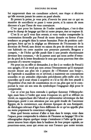 DISCOURS DE ROME 
lui supposerait dans un causalisme achevé, une étape si décisive qu'elle renvoie jamais les autres au passé absolu. 
Et prenez la peine, je vous prie, d'ouvrir les yeux sur ce qui en manière de sorcellerie se passe à votre porte, si la raison de mon discours n'a pas l'heur de vous convaincre. 
C'est que pour les liaisons de l'ordre symbolique, c'est-à-dire pour le champ de langage qui fait ici notre propos, tout est toujours là. 
C'est là ce qu'il vous faut retenir, si vous voulez comprendre la contestation formelle par Freud de toute donnée en faveur d'une tendance au progrès dans la nature humaine. Prise de position catégorique, bien qu'on la néglige au détriment de l'économie de la doctrine de Freud, sans doute en raison du peu de sérieux où nous ont habitués en cette matière nos penseurs patentés, Bergson y compris, - de l'écho qu'elle paraît faire à une pensée réactionnaire devenue lieu commun, - de la paresse aussi qui nous arrête d'extraire du pied de la lettre freudienne le sens que nous pouvons être sûrs pourtant d'y trouver toujours. 
Ne peut-on en effet se demander, à se fier à ce verdict de Freud à son apogée, s'il ne rend pas non avenu l'étonnement qu'il marquait encore douze ans plus tôt à propos de «l'Homme aux loups», de l'aptitude si manifeste en ce névrosé, à maintenir ses conceptions sexuelles et ses attitudes objectales précédentes pêle-mêle avec les nouvelles qu'il avait réussi à acquérir et s'il se fut dès lors attardé à l'hypothèse d'un trait de constitution en ce cas, plus que ne le comportait la voie où son sens du symbolique l'engageait déjà pour le comprendre. 
Car ce n'est pas bien entendu à quelque fumeuse Volkerpsycho- logie, mais bien à l'ordre que nous évoquons ici, qu'il se référait en vérité, en rapprochant dès l'abord ce phénomène névrotique du fait historique, porté à son attention par son goût érudit de l'ancienne Egypte, de la coexistence, aux diverses époques de son Antiquité, de théologies relevant d'âges bien différents de ce qu'on appelle plus ou moins proprement la conscience religieuse. 
Mais quel besoin surtout d'aller si loin dans le temps, voire dans l'espace, pour comprendre la relation de l'homme au langage ? Et si les ethnographes depuis quelque temps s'entraînent à l'idée qu'ils pourraient trouver leurs objets dans la banlieue de leur propre capitale, ne pourrions-nous, nous qui avons sur eux l'avance que notre terrain 
154  