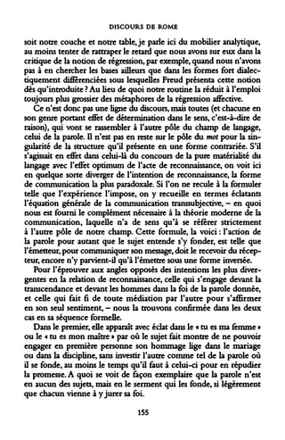 DISCOURS DE ROME 
soit notre couche et notre table Je parle ici du mobilier analytique, au moins tenter de rattraper le retard que nous avons sur eux dans la critique de la notion de régression, par exemple, quand nous n'avons pas à en chercher les bases ailleurs que dans les formes fort dialec- tiquement différenciées sous lesquelles Freud présenta cette notion dès qu'introduite ? Au lieu de quoi notre routine la réduit à l'emploi toujours plus grossier des métaphores de la régression affective. 
Ce n'est donc pas une ligne du discours, mais toutes (et chacune en son genre portant effet de détermination dans le sens, c'est-à-dire de raison), qui vont se rassembler à l'autre pôle du champ de langage, celui de la parole. Il n'est pas en reste sur le pôle du mot pour la singularité de la structure qu'il présente en une forme contrariée. S'il s'agissait en effet dans celui-là du concours de la pure matérialité du langage avec l'effet optimum de l'acte de reconnaissance, on voit ici en quelque sorte diverger de l'intention de reconnaissance, la forme de communication la plus paradoxale. Si l'on ne recule à la formuler telle que l'expérience l'impose, on y recueille en termes éclatants l'équation générale de la communication transsubjective, - en quoi nous est fourni le complément nécessaire à la théorie moderne de la communication, laquelle n'a de sens qu'à se référer strictement à l'autre pôle de notre champ. Cette formule, la voici : l'action de la parole pour autant que le sujet entende s'y fonder, est telle que l'émetteur, pour communiquer son message, doit le recevoir du récepteur, encore n'y parvient-il qu'à l'émettre sous une forme inversée. 
Pour l'éprouver aux angles opposés des intentions les plus divergentes en la relation de reconnaissance, celle qui s'engage devant la transcendance et devant les hommes dans la foi de la parole donnée, et celle qui fait fi de toute médiation par l'autre pour s'affirmer en son seul sentiment, - nous la trouvons confirmée dans les deux cas en sa séquence formelle. 
Dans le premier, elle apparaît avec éclat dans le « tu es ma femme » ou le « tu es mon maître » par où le sujet fait montre de ne pouvoir engager en première personne son hommage lige dans le mariage ou dans la discipline, sans investir l'autre comme tel de la parole où il se fonde, au moins le temps qu'il faut à celui-ci pour en répudier la promesse. A quoi se voit de façon exemplaire que la parole n'est en aucun des sujets, mais en le serment qui les fonde, si légèrement que chacun vienne à y jurer sa foi. 
155  