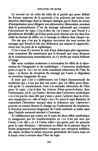 DISCOURS DE ROME 
Le second cas est celui du refus de la parole qui, pour définir les formes majeures de la paranoïa, n'en présente pas moins une structure dialectique dont la clinique classique, par le choix du terme d'interprétation pour désigner son phénomène élémentaire, montrait déjà le pressentiment. C'est du message informulé qui constitue l'inconscient du sujet, c'est-à-dire du «je l'aime » que Freud y a génialement déchiffré, qu'il faut partir pour obtenir avec lui dans leur ordre les formes de délire où ce message se réfracte dans chaque cas. 
On sait que c'est par la négation successive des trois termes du message, que Freud en fait une déduction qui impose le rapprochement avec les jeux de la sophistique. 
C'est à nous d'y trouver la voie d'une dialectique plus rigoureuse, mais constatons dès maintenant que la formule que nous donnons de la communication transsubjective, ne s'y révèle pas moins brillante à l'usage. 
Elle nous conduira seulement à reconnaître les effets de la dissociation de l'imaginaire et du symbolique, - l'inversion symbolique pour ce que le « tu » est ici exclu, entraînant subversion de l'être du sujet, - la forme de réception du message par l'autre se dégradant en réversion imaginaire du moi. 
Il reste que c'est à s'additionner sur l'objet (homosexuel) du sentiment qui « n'ose pas dire son nom » que ces effets, pour dissociés qu'ils s'y maintiennent, vont à la moindre subversion de l'être pour le sujet, c'est-à-dire lui évitent d'être-pour-la-haine dans î'érotomanie, où le «je l'aime » devient dans l'inversion symbolique « ce n'est pas lui, mais elle que j'aime », pour s'achever dans la réversion imaginaire en « elle m'aime » (ou « il » pour le sujet féminin). Si cependant l'héroïsme marqué dans la résistance aux « épreuves » pouvait un instant donner le change sur l'authenticité du sentiment, la fonction strictement imaginaire de l'autre intéressé, se trahit assez dans l'intérêt universel attribué à l'aventure. 
A s'additionner par contre sur le sujet, les deux effets, symbolique et imaginaire, par les transformations en « ce n'est pas moi qui l'aime, c'est elle », et « il l'aime (elle) » (au genre près du pronom pour le sujet féminin), - aboutissent au délire de la jalousie, dont la forme proprement interprétative comporte une extension indéfinie des objets révélant la même structure généralisée de l'autre, mais où la haine vient à monter dans l'être du sujet. 
156  