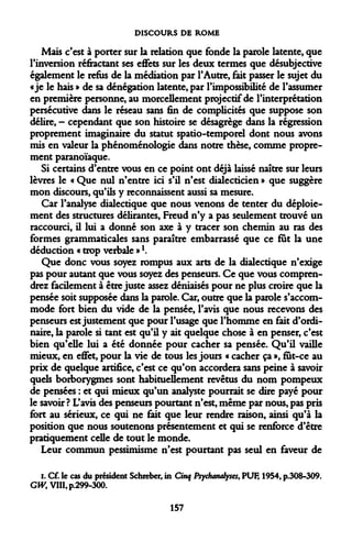 DISCOURS DE ROME 
Mais c'est à porter sur la relation que fonde la parole latente, que l'inversion réfractant ses effets sur les deux termes que désubjective également le refus de la médiation par l'Autre, fait passer le sujet du «je le hais » de sa dénégation latente, par l'impossibilité de l'assumer en première personne, au morcellement projectif de l'interprétation persécutive dans le réseau sans fin de complicités que suppose son délire, — cependant que son histoire se désagrège dans la régression proprement imaginaire du statut spatio-temporel dont nous avons mis en valeur la phénoménologie dans notre thèse, comme proprement paranoïaque. 
Si certains d'entre vous en ce point ont déjà laissé naître sur leurs lèvres le « Que nul n'entre ici s'il n'est dialecticien » que suggère mon discours, qu'ils y reconnaissent aussi sa mesure. 
Car l'analyse dialectique que nous venons de tenter du déploiement des structures délirantes, Freud n'y a pas seulement trouvé un raccourci, il lui a donné son axe à y tracer son chemin au ras des formes grammaticales sans paraître embarrassé que ce fut la une déduction « trop verbale »*. 
Que donc vous soyez rompus aux arts de la dialectique n'exige pas pour autant que vous soyez des penseurs. Ce que vous comprendrez facilement à être juste assez déniaisés pour ne plus croire que la pensée soit supposée dans la parole. Car, outre que la parole s'accommode fort bien du vide de la pensée, l'avis que nous recevons des penseurs est justement que pour l'usage que l'homme en fait d'ordinaire, la parole si tant est qu'il y ait quelque chose à en penser, c'est bien qu'elle lui a été donnée pour cacher sa pensée. Qu'il vaille mieux, en effet, pour la vie de tous les jours « cacher ça », fut-ce au prix de quelque artifice, c'est ce qu'on accordera sans peine à savoir quels borborygmes sont habituellement revêtus du nom pompeux de pensées : et qui mieux qu'un analyste pourrait se dire payé pour le savoir ? L'avis des penseurs pourtant n'est, même par nous, pas pris fort au sérieux, ce qui ne fait que leur rendre raison, ainsi qu'à la position que nous soutenons présentement et qui se renforce d'être pratiquement celle de tout le monde. 
Leur commun pessimisme n'est pourtant pas seul en faveur de 
i. Cf. le cas du président Schieber, in Cinq Psychanalyses, PUF, 1954, p.308-309. CW>;VHItp.299-300. 
157  