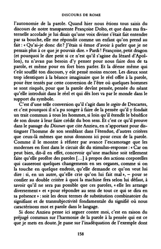 DISCOURS DE ROME 
l'autonomie de la parole. Quand hier nous étions tous saisis du discours de notre transparente Françoise Dolto, et que dans ma fraternelle accolade je lui disais qu'une voix divine s'était fait entendre par sa bouche, elle me répondit comme un enfant qu'on prend au fait : « Qu'ai-je donc dit ? J'étais si émue d'avoir à parler que je ne pensais plus à ce que je pouvais dire. » Pardi ! Françoise, petit dragon (et pourquoi le dire petit si ce n'est qu'il s'agisse du lézard d'Apollon), tu n'avais pas besoin d'y penser pour nous faire don de ta parole, et même pour en fort bien parler. Et la déesse même qui t'eût soufflé ton discours, y eût pensé moins encore. Les dieux sont trop identiques à la béance imaginaire que le réel offre à la parole, pour être tentés par cette conversion de l'être où quelques hommes se sont risqués, pour que la parole devînt pensée, pensée du néant qu'elle introduit dans le réel et qui dès lors va par le monde dans le support du symbole. 
C'est d'une telle conversion qu'il s'agit dans le cogito de Descartes, et c'est pourquoi il n'a pu songer à faire de la pensée qu'il y fondait un trait commun à tous les hommes, si loin qu'il étendît le bénéfice de son doute à leur faire crédit du bon sens. Et c'est ce qu'il prouve dans le passage du Discours que cite Anzieu, en n'apportant pour distinguer l'homme de son semblant dans l'étendue, d'autres critères que ceux-là mêmes que nous donnons ici pour ceux de la parole. Comme il le montre à réfuter par avance l'escamotage que les modernes en font dans le circuit dit du stimulus-response : « Car on peut bien, dit-il en effet, concevoir qu'une machine soit tellement faite qu'elle profère des paroles [...] à propos des actions corporelles qui causeront quelques changements en ses organes, comme si on la touche en quelque endroit, qu'elle demande ce qu'on veut lui dire : si, en un autre, qu'elle crie qu'on lui fait mal », - pour se confier au double critère à quoi la machine fera selon lui défaut, à savoir qu'il ne sera pas possible que ces paroles, « elle les arrange diversement » et « pour répondre au sens de tout ce qui se dira en sa présence » : soit les deux termes de substitution combinatoire du signifiant et de transsubjectivité fondamentale du signifié où nous caractérisons mot et parole dans le langage. 
Si donc Anzieu pense ici arguer contre moi, c'est en raison du préjugé commun sur l'harmonie de la parole à la pensée qui est ce que je mets en doute. Je passe sur l'inadéquation de l'exemple dont 
158  