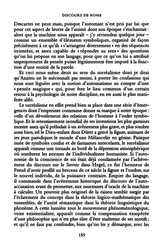 DISCOURS DE ROME 
Descartes ne peut mais, puisque l'automate n'est pris par lui que pour cet aspect de leurre de l'animé dont son époque s'enchantait : alors que la machine nous apparaît -j'y reviendrai quelque jour - comme un ensemble d'éléments symboliques, organisé de façon précisément à ce qu'ils « s'arrangent diversement » en des séquences orientées, et assez capable de « répondre au sens » des questions qu'on lui propose en son langage, pour que ce qu'on lui a attribué improprement de pensée puisse légitimement être imputé à la fonction d'une moitié de la parole. 
Et ceci nous mène droit au sens du surréalisme dont je dirai qu'Anzieu ne le méconnaît pas moins, à porter les confusions qui nous sont léguées avec la notion d'automatisme au compte d'une « pensée magique » qui, pour être le lieu commun d'un certain retour à la psychologie de notre discipline, en est aussi le plus manifeste alibi. 
Le surréalisme en effet prend bien sa place dans une série d'émergences dont l'empreinte commune donne sa marque à notre époque : celle d'un dévoilement des relations de l'homme à l'ordre symbolique. Et le retentissement mondial de ses inventions les plus gamines montre assez qu'il préludait à un avènement plus grave, et plus sombre aussi bien, tel le Dieu-enfant dont Durer a gravé la figure, animant de ses jeux parodiques le monde d'une Mélancolie en gésine. Panique nuée de symboles confus et de fantasmes morcelants, le surréalisme apparaît comme une tornade au bord de la dépression atmosphérique où sombrent les normes de l'individualisme humaniste. Si l'autonomie de la conscience de soi était déjà condamnée par l'achèvement du discours sur le Savoir dans Hegel, ce fut l'honneur de Freud d'avoir profilé au berceau de ce siècle la figure et l'ombre, sur le nouvel individu, de la puissance contraire. Empire du langage, il commande dans l'avènement historique du discours de l'auto- accusation avant de promettre, aux murmures d'oracle de la machine à calculer. Un pouvoir plus originel de la raison semble surgir par l'éclatement du concept dans la théorie logico-mathématique des ensembles, de l'unité sémantique dans la théorie linguistique du phonème. A cette lumière tout le mouvement phénoménologique, voire existentialiste, apparaît comme la compensation exaspérée d'une philosophie qui n'est plus sûre d'être maîtresse de ses motifs ; et qu'il ne faut pas confondre, bien qu'on les y démarque, avec les 
159  