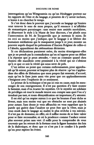 DISCOURS DE ROME 
interrogations qu'un Wittgenstein ou qu'un Heidegger portent sur les rapports de l'être et du langage, si pensives de s'y savoir incluses, si lentes à en chercher le temps. 
Si c'est donc dans le pouvoir que j'accorde au langage qu'Anzieu veut trouver le sens de mon propos, qu'il renonce à m'affubler de romantiques parrainages : sans renier mes amitiés surréalistes, ni désavouer le style à la Marat de leur discours, c'est plutôt sous l'intercession de M. de Tocqueville que je mettrais le mien. Et en ceci au moins que j'indique, que le langage à se libérer des humaines médiations qui le masquaient jusqu'à ce jour, montre un pouvoir auprès duquel les prétentions d'Ancien Régime de celles-ci à l'absolu, apparaîtront des atténuations dérisoires. 
Si ces déclarations paraissent osées, du moins témoignent-elles que je ne prends pas la contradiction qu'on m'oppose pour un défaut à la réponse que je peux attendre, - tout au contraire quand chez Anzieu elle manifeste cette proximité à la vérité qui ne s'obtient qu'à ce que ce soit la vérité qui nous serre de près. 
C'est même au point que certains enthousiasmes, pour approba- tifs qu'ils soient, peuvent m'inspirer plus de réserve : qu'on s'applaudisse des effets de libération que mon propos fait ressentir, d'accord, mais qu'on le fasse juste assez vite pour que ces applaudissements s'éteignent avec l'euphorie de ce sentiment. 
Le primat de la technique n'est pas ici mis en cause, mais les mensonges de son enseignement. Il n'est pas question d'y faire rentrer la fantaisie, mais d'en écarter les mystères. Or le mystère est solidaire de privilèges où tout le monde trouve son compte sans quoi l'on n'y tiendrait pas tant, et toute démystification est importune, d'y attenter. 
Il est réel qu'on respire mieux à ce que les brumes d'une tache se lèvent, mais non moins vrai que ses obstacles ne sont pas abaissés pour autant. Sans doute je vous affranchis en vous rappelant que la parole qui guérit dans l'analyse ne peut être que la vôtre, mais je vous rends dans le langage au maître le plus revêche à vos mérites. Il n'est pas de domaine, en effet, où il suffise moins de se faire valoir pour se faire reconnaître, ni où la prudence comme l'audace soient plus souvent prises sans vert : il suffit pour le comprendre de vous souvenir que les retours de la fortune sont la figure humaine des lois de la dialectique, et donc que ce n'est pas à se confier à la parole qu'on peut espérer les éviter. 
160  