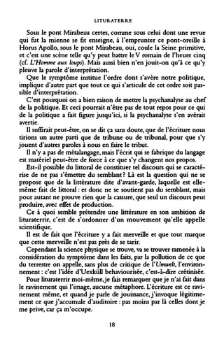 LITURATERRE 
Sous le pont Mirabeau certes, comme sous celui dont une revue qui fut la mienne se fit enseigne, à l'emprunter ce pont-oreille à Horus Apollo, sous le pont Mirabeau, oui, coule la Seine primitive, et c'est une scène telle qu'y peut battre leV romain de l'heure cinq (cf. L'Homme aux loups). Mais aussi bien n'en jouit-on qu'à ce qu'y pleuve la parole d'interprétation. 
Que le symptôme institue l'ordre dont s'avère notre politique, implique d'autre part que tout ce qui s'articule de cet ordre soit passible d'interprétation. 
C'est pourquoi on a bien raison de mettre la psychanalyse au chef de la politique. Et ceci pourrait n'être pas de tout repos pour ce qui de la politique a fait figure jusqu'ici, si la psychanalyse s'en avérait avertie. 
Il suffirait peut-être, on se dit ça sans doute, que de l'écriture nous tirions un autre parti que de tribune ou de tribunal, pour que s'y jouent d'autres paroles à nous en faire le tribut. 
Il n'y a pas de métalangage, mais l'écrit qui se fabrique du langage est matériel peut-être de force à ce que s'y changent nos propos. 
Est-il possible du littoral de constituer tel discours qui se caractérise de ne pas s'émettre du semblant? Là est la question qui ne se propose que de la littérature dite d'avant-garde, laquelle est elle- même fait de littoral : et donc ne se soutient pas du semblant, mais pour autant ne prouve rien que la cassure, que seul un discours peut produire, avec effet de production. 
Ce à quoi semble prétendre une littérature en son ambition de lituraterrir, c'est de s'ordonner d'un mouvement qu'elle appelle scientifique. 
Il est de fait que l'écriture y a fait merveille et que tout marque que cette merveille n'est pas près de se tarir. 
Cependant la science physique se trouve, va se trouver ramenée à la considération du symptôme dans les faits, par la pollution de ce que du terrestre on appelle, sans plus de critique de YUmwelt, l'environnement : c'est l'idée d'Uexktill behaviourisée, c'est-à-dire crétinisée. 
Pour lituraterrir moi-même, je fais remarquer que je n'ai fait dans le ravinement qui l'image, aucune métaphore. L'écriture est ce ravinement même, et quand je parle de jouissance, j'invoque légitimement ce que j'accumule d'auditoire : pas moins par là celles dont je me prive, car ça m'occupe. 
18  