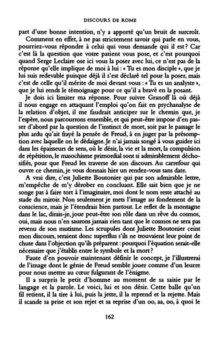 DISCOURS DE ROME 
part d'une bonne intention, n'y a apporté qu'un bruit de surcroît. 
Comment en effet, à ne pas strictement savoir qui parle en vous, pourriez-vous répondre à celui qui vous demande qui il est? Car c'est là la question que votre patient vous pose, et c'est pourquoi quand Serge Leclaire ose ici vous la poser avec lui, ce n'est pas de la réponse qu'elle implique de moi à lui : « Tu es mon disciple », que je lui suis redevable puisque déjà il s'est déclaré tel pour la poser, mais c'est de celle qu'il mérite de moi devant vous : « Tu es un analyste », que je lui rends le témoignage pour ce qu'il a bravé en la posant. 
Je dois ici limiter ma réponse. Pour suivre Granoff là où déjà il nous engage en attaquant l'emploi qu'on fait en psychanalyse de la relation d'objet, il me faudrait anticiper sur le chemin que, je l'espère, nous parcourrons ensemble, et qui peut-être impose d'en passer d'abord par la question de l'instinct de mort, soit par le passage le plus ardu qu'ait frayé la pensée de Freud, à en juger par la présomption avec laquelle on le dédaigne. Je n'ai jamais songé à vous guider ici dans les épaisseurs de sens, où le désir, la vie et la mort, la compulsion de répétition, le masochisme primordial sont si admirablement décho- sifiés, pour que Freud les traverse de son discours. Au carrefour qui ouvre ce chemin, je vous donnais hier un rendez-vous sans date. 
A vrai dire, c'est Juliette Boutonier qui par son admirable lettre, m'empêche de m'y dérober en concluant. Elle sait bien que je ne songe pas à faire tort à l'imaginaire, moi dont le nom reste attaché au stade du miroir. Non seulement je mets l'image au fondement de la conscience, mais je retendrais bien partout. Le reflet de la montagne dans le lac, dirais-je, joue peut-être son rôle dans un rêve du cosmos, oui, mais nous n'en saurons jamais rien tant que le cosmos ne sera pas revenu de son mutisme. Les scrupules dont Juliette Boutonier ceint mon discours, seraient donc superflus s'ils ne trouvaient leur point de chute dans l'objection qu'ils préparent : pourquoi l'équation serait-elle nécessaire que j'établis entre le symbole et la mort? 
Faute d'en pouvoir maintenant définir le concept, je l'illustrerai de l'image dont le génie de Freud semble jouer comme d'un leurre pour nous mettre au coeur fulgurant de l'énigme. 
Il a surpris le petit d'homme au moment de sa saisie par le langage et la parole. Le voici, lui et son désir. Cette balle qu'un fil retient, il la tire à lui, puis la jette, il la reprend et la rejette. Mais il scande sa prise et son rejet et sa reprise d'un oo, aa, oo, à quoi le 
162  
