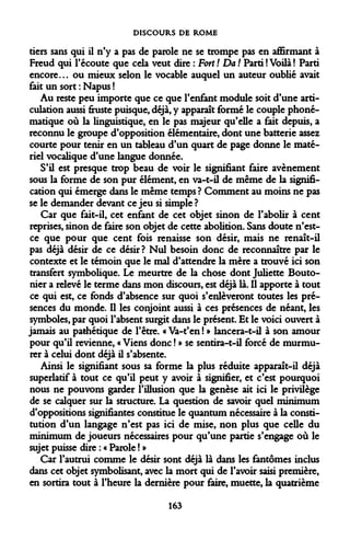 DISCOURS DE ROME 
tiers sans qui il n'y a pas de parole ne se trompe pas en affirmant à Freud qui l'écoute que cela veut dire : Fort ! Da ! Parti ! Voilà ! Parti encore... ou mieux selon le vocable auquel un auteur oublié avait fait un sort : Napus ! 
Au reste peu importe que ce que l'enfant module soit d'une articulation aussi fruste puisque, déjà, y apparaît formé le couple phoné- matique où la linguistique, en le pas majeur qu'elle a fait depuis, a reconnu le groupe d'opposition élémentaire, dont une batterie assez courte pour tenir en un tableau d'un quart de page donne le matériel vocalique d'une langue donnée. 
S'il est presque trop beau de voir le signifiant faire avènement sous la forme de son pur élément, en va-t-il de même de la signification qui émerge dans le même temps ? Comment au moins ne pas se le demander devant ce jeu si simple ? 
Car que fait-il, cet enfant de cet objet sinon de l'abolir à cent reprises, sinon de faire son objet de cette abolition. Sans doute n'est- ce que pour que cent fois renaisse son désir, mais ne renaît-il pas déjà désir de ce désir? Nul besoin donc de reconnaître par le contexte et le témoin que le mal d'attendre la mère a trouvé ici son transfert symbolique. Le meurtre de la chose dont Juliette Bouto- nier a relevé le terme dans mon discours, est déjà là. Il apporte à tout ce qui est, ce fonds d'absence sur quoi s'enlèveront toutes les présences du monde. Il les conjoint aussi à ces présences de néant, les symboles, par quoi l'absent surgit dans le présent. Et le voici ouvert à jamais au pathétique de l'être. « Va-t'en ! » lancera-t-il à son amour pour qu'il revienne, « Viens donc ! » se sentira-t-il forcé de murmurer à celui dont déjà il s'absente. 
Ainsi le signifiant sous sa forme la plus réduite apparaît-il déjà superlatif à tout ce qu'il peut y avoir à signifier, et c'est pourquoi nous ne pouvons garder l'illusion que la genèse ait ici le privilège de se calquer sur la structure. La question de savoir quel minimum d'oppositions signifiantes constitue le quantum nécessaire à la constitution d'un langage n'est pas ici de mise, non plus que celle du minimum de joueurs nécessaires pour qu'une partie s'engage où le sujet puisse dire : « Parole ! » 
Car l'autrui comme le désir sont déjà là dans les fantômes inclus dans cet objet symbolisant, avec la mort qui de l'avoir saisi première, en sortira tout à l'heure la dernière pour faire, muette, la quatrième 
163  