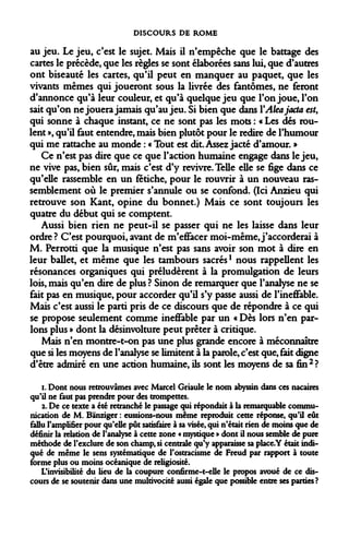 DISCOURS DE ROME 
au jeu. Le jeu, c'est le sujet. Mais il n'empêche que le battage des cartes le précède, que les règles se sont élaborées sans lui, que d'autres ont biseauté les cartes, qu'il peut en manquer au paquet, que les vivants mêmes qui joueront sous la livrée des fantômes, ne feront d'annonce qu'à leur couleur, et qu'à quelque jeu que l'on joue, l'on sait qu'on ne jouera jamais qu'au jeu. Si bien que dans YAleajacta est, qui sonne à chaque instant, ce ne sont pas les mots : « Les dés roulent », qu'il faut entendre, mais bien plutôt pour le redire de l'humour qui me rattache au monde : « Tout est dit. Assez jacté d'amour. » 
Ce n'est pas dire que ce que l'action humaine engage dans le jeu, ne vive pas, bien sûr, mais c'est d'y revivre. Telle elle se fige dans ce qu'elle rassemble en un fétiche, pour le rouvrir à un nouveau rassemblement où le premier s'annule ou se confond. (Ici Anzieu qui retrouve son Kant, opine du bonnet.) Mais ce sont toujours les quatre du début qui se comptent. 
Aussi bien rien ne peut-il se passer qui ne les laisse dans leur ordre ? C'est pourquoi, avant de m'effacer moi-même, j'accorderai à M. Perrotti que la musique n'est pas sans avoir son mot à dire en leur ballet, et même que les tambours sacrés1 nous rappellent les résonances organiques qui préludèrent à la promulgation de leurs lois, mais qu'en dire de plus ? Sinon de remarquer que l'analyse ne se fait pas en musique, pour accorder qu'il s'y passe aussi de l'ineffable. Mais c'est aussi le parti pris de ce discours que de répondre à ce qui se propose seulement comme ineffable par un « Dès lors n'en parlons plus » dont la désinvolture peut prêter à critique. 
Mais n'en montre-t-on pas une plus grande encore à méconnaître que si les moyens de l'analyse se limitent à la parole, c'est que, fait digne d'être admiré en une action humaine, ils sont les moyens de sa fin2? 
i. Dont nous retrouvâmes avec Marcel Griaule le nom abyssin dans ces nacaires qu'il ne faut pas prendre pour des trompettes. 
2. De ce texte a été retranché le passage qui répondait à la remarquable communication de M. Banziger : eussions-nous même reproduit cette réponse, qu'il eût fallu l'amplifier pour qu'elle pût satisfaire à sa visée, qui n'était rien de moins que de définir la relation de l'analyse à cette zone « mystique » dont il nous semble de pure méthode de l'exclure de son champ, si centrale qu'y apparaisse sa place.Y était indiqué de même le sens systématique de l'ostracisme de Freud par rapport à toute forme plus ou moins océanique de religiosité. 
L'invisibilité du lieu de la coupure confirme-t-elle le propos avoué de ce discours de se soutenir dans une multivocité aussi égale que possible entre ses parties?  