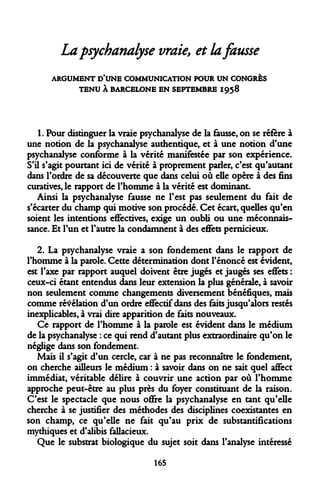 La psychanalyse vraiey et la fausse 
ARGUMENT D'UNE COMMUNICATION POUR UN CONGRÈS TENU À BARCELONE EN SEPTEMBRE 1958 
1. Pour distinguer la vraie psychanalyse de la fausse, on se réfère à une notion de la psychanalyse authentique, et à une notion d'une psychanalyse conforme à la vérité manifestée par son expérience. S'il s'agit pourtant ici de vérité à proprement parler, c'est qu'autant dans l'ordre de sa découverte que dans celui où elle opère à des fins curatives, le rapport de l'homme à la vérité est dominant. 
Ainsi la psychanalyse fausse ne l'est pas seulement du fait de s'écarter du champ qui motive son procédé. Cet écart, quelles qu'en soient les intentions effectives, exige un oubli ou une méconnaissance. Et l'un et l'autre la condamnent à des effets pernicieux. 
2. La psychanalyse vraie a son fondement dans le rapport de l'homme à la parole. Cette détermination dont l'énoncé est évident, est l'axe par rapport auquel doivent être jugés et jaugés ses effets : ceux-ci étant entendus dans leur extension la plus générale, à savoir non seulement comme changements diversement bénéfiques, mais comme révélation d'un ordre effectif dans des faits jusqu'alors restés inexplicables, à vrai dire apparition de faits nouveaux. 
Ce rapport de l'homme à la parole est évident dans le médium de la psychanalyse : ce qui rend d'autant plus extraordinaire qu'on le néglige dans son fondement. 
Mais il s'agit d'un cercle, car à ne pas reconnaître le fondement, on cherche ailleurs le médium : à savoir dans on ne sait quel affect immédiat, véritable délire à couvrir une action par où l'homme approche peut-être au plus près du foyer constituant de la raison. C'est le spectacle que nous offre la psychanalyse en tant qu'elle cherche à se justifier des méthodes des disciplines coexistantes en son champ, ce qu'elle ne fait qu'au prix de substantifications mythiques et d'alibis fallacieux. 
Que le substrat biologique du sujet soit dans l'analyse intéressé 
165  