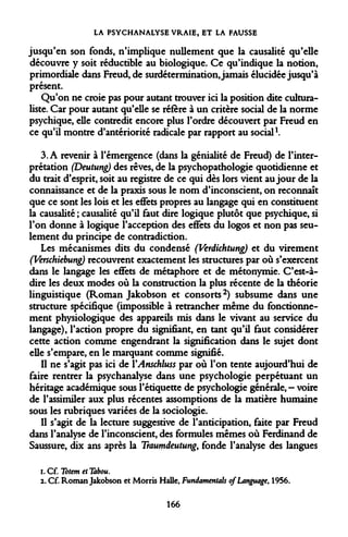 LA PSYCHANALYSE VRAIE, ET LA FAUSSE 
jusqu'en son fonds, n'implique nullement que la causalité qu'elle découvre y soit réductible au biologique. Ce qu'indique la notion, primordiale dans Freud, de surdétermination, jamais élucidée jusqu'à présent. 
Qu'on ne croie pas pour autant trouver ici la position dite cultura- liste. Car pour autant qu'elle se réfère à un critère social de la norme psychique, elle contredit encore plus l'ordre découvert par Freud en ce qu'il montre d'antériorité radicale par rapport au social1. 
3. A revenir à l'émergence (dans la génialité de Freud) de l'interprétation (Deutung) des rêves, de la psychopathologie quotidienne et du trait d'esprit, soit au registre de ce qui dès lors vient au jour de la connaissance et de la praxis sous le nom d'inconscient, on reconnaît que ce sont les lois et les effets propres au langage qui en constituent la causalité ; causalité qu'il faut dire logique plutôt que psychique, si l'on donne à logique l'acception des effets du logos et non pas seulement du principe de contradiction. 
Les mécanismes dits du condensé (Verdichtung) et du virement (Verschiebung) recouvrent exactement les structures par où s'exercent dans le langage les effets de métaphore et de métonymie. C'est-à- dire les deux modes où la construction la plus récente de la théorie linguistique (Roman Jakobson et consorts2) subsume dans une structure spécifique (impossible à retrancher même du fonctionnement physiologique des appareils mis dans le vivant au service du langage), l'action propre du signifiant, en tant qu'il faut considérer cette action comme engendrant la signification dans le sujet dont elle s'empare, en le marquant comme signifié. 
Il ne s'agit pas ici de YAnschluss par où l'on tente aujourd'hui de faire rentrer la psychanalyse dans une psychologie perpétuant un héritage académique sous l'étiquette de psychologie générale,- voire de l'assimiler aux plus récentes assomptions de la matière humaine sous les rubriques variées de la sociologie. 
Il s'agit de la lecture suggestive de l'anticipation, faite par Freud dans l'analyse de l'inconscient, des formules mêmes où Ferdinand de Saussure, dix ans après la Traumdeutung, fonde l'analyse des langues 
i.OE Totem et Tabou. 
2. Cf. Roman Jakobson et Morris Halle, Fundamentab o/Language, 1956. 
166  
