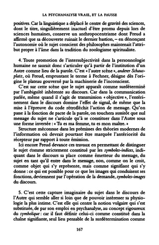 LA PSYCHANALYSE VRAIE, ET LA FAUSSE 
positives. Car la linguistique a déplacé le centre de gravité des sciences, dont le titre, singulièrement inactuel d'être promu depuis lors de sciences humaines, conserve un anthropocentrisme dont Freud a affirmé que sa découverte ruinait le dernier bastion,- en dénonçant l'autonomie où le sujet conscient des philosophes maintenait l'attribut propre à l'âme dans la tradition du zoologisme spiritualiste. 
4. Toute promotion de l'intersubjectivité dans la personnologie humaine ne saurait donc s'articuler qu'à partir de l'institution d'un Autre comme lieu de la parole. C'est « l'autre scène », anderer Schaus- platz, où Freud, empruntant le terme à Fechner, désigne dès l'origine le plateau gouverné par la machinerie de l'inconscient. 
C'est sur cette scène que le sujet apparaît comme surdéterminé par l'ambiguïté inhérente au discours. Car dans la communication parlée, même quand il s'agit de transmission « objective », l'entérinement dans le discours domine l'effet de signal, de même que la mise à l'épreuve du code rétrofléchit l'action de message. Qu'on passe à la fonction de pacte de la parole, on touchera aussitôt que nul message du sujet ne s'articule qu'à se constituer dans l'Autre sous une forme inversée : « Tu es ma femme, tu es mon maître. » 
Structure méconnue dans les prémisses des théories modernes de l'information où devrait pourtant être marquée l'antériorité du récepteur par rapport à toute émission. 
Ici- encore Freud devance ces travaux en permettant de distinguer le sujet cfomme strictement constitué par les symboles-indices, indiquant dans le discours sa place comme émetteur du message, du sujet en tant qu'il entre dans le message, non, comme on le croit, comme objet qui s'y représente, mais comme signifiant qui s'y donne : ce qui est possible pour ce que les images qui conduisent ses fonctions, deviennent par l'opération de la demande, symboles-images du discours. 
5. C'est cette capture imaginaire du sujet dans le discours de l'Autre qui semble aller si loin que de pouvoir intéresser sa physiologie la plus intime. C'est elle qui centre la notion vulgaire qui s'est substituée, de par son emploi en psychanalyse, au concept rigoureux du symbolique : car il faut définir celui-ci comme constitué dans la chaîne signifiante, seul lieu pensable de la surdétermination comme 
167  
