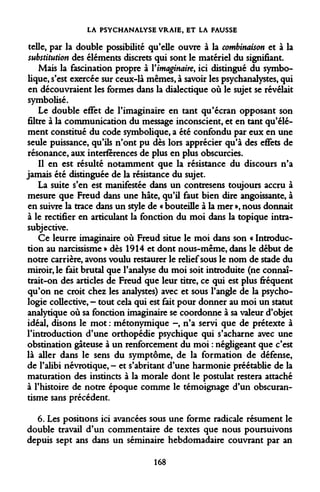 LA PSYCHANALYSE VRAIE, ET LA FAUSSE 
telle, par la double possibilité qu'elle ouvre à la combinaison et à la substitution des éléments discrets qui sont le matériel du signifiant. 
Mais la fascination propre à Vimaginaire, ici distingué du symbolique, s'est exercée sur ceux-là mêmes, à savoir les psychanalystes, qui en découvraient les formes dans la dialectique où le sujet se révélait symbolisé. 
Le double effet de l'imaginaire en tant qu'écran opposant son filtre à la communication du message inconscient, et en tant qu'élément constitué du code symbolique, a été confondu par eux en une seule puissance, qu'ils n'ont pu dès lors apprécier qu'à des effets de résonance, aux interférences de plus en plus obscurcies. 
Il en est résulté notamment que la résistance du discours n'a jamais été distinguée de la résistance du sujet. 
La suite s'en est manifestée dans un contresens toujours accru à mesure que Freud dans une hâte, qu'il faut bien dire angoissante, à en suivre la trace dans un style de « bouteille à la mer », nous donnait à le rectifier en articulant la fonction du moi dans la topique intra- subjective. 
Ce leurre imaginaire où Freud situe le moi dans son « Introduction au narcissisme » dès 1914 et dont nous-même, dans le début de notre carrière, avons voulu restaurer le relief sous le nom de stade du miroir, le fait brutal que l'analyse du moi soit introduite (ne connaîtrait- on des articles de Freud que leur titre, ce qui est plus fréquent qu'on ne croit chez les analystes) avec et sous l'angle de la psychologie collective, - tout cela qui est fait pour donner au moi un statut analytique où sa fonction imaginaire se coordonne à sa valeur d'objet idéal, disons le mot : métonymique -, n'a servi que de prétexte à l'introduction d'une orthopédie psychique qui s'acharne avec une obstination gâteuse à un renforcement du moi : négligeant que c'est là aller dans le sens du symptôme, de la formation de défense, de l'alibi névrotique, - et s'abritant d'une harmonie préétablie de la maturation des instincts à la morale dont le postulat restera attaché à l'histoire de notre époque comme le témoignage d'un obscurantisme sans précédent. 
6. Les positions ici avancées sous une forme radicale résument le double travail d'un commentaire de textes que nous poursuivons depuis sept ans dans un séminaire hebdomadaire couvrant par an 
168  
