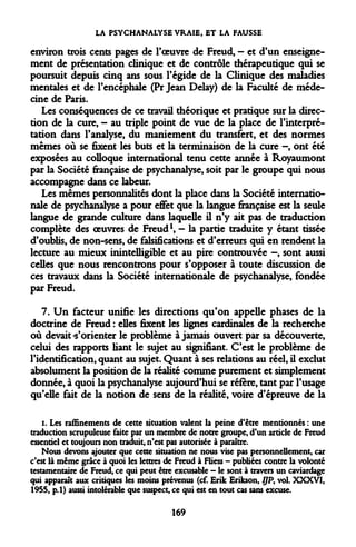 LA PSYCHANALYSE VRAIE, ET LA FAUSSE 
environ trois cents pages de l'oeuvre de Freud, — et d'un enseignement de présentation clinique et de contrôle thérapeutique qui se poursuit depuis cinq ans sous l'égide de la Clinique des maladies mentales et de l'encéphale (Pr Jean Delay) de la Faculté de médecine de Paris. 
Les conséquences de ce travail théorique et pratique sur la direction de la cure, - au triple point de vue de la place de l'interprétation dans l'analyse, du maniement du transfert, et des normes mêmes où se fixent les buts et la terminaison de la cure -, ont été exposées au colloque international tenu cette année à Royaumont par la Société française de psychanalyse, soit par le groupe qui nous accompagne dans ce labeur. 
Les mêmes personnalités dont la place dans la Société internationale de psychanalyse a pour effet que la langue française est la seule langue de grande culture dans laquelle il n'y ait pas de traduction complète des oeuvres de Freud1, — la partie traduite y étant tissée d'oublis, de non-sens, de falsifications et d'erreurs qui en rendent la lecture au mieux inintelligible et au pire controuvée —, sont aussi celles que nous rencontrons pour s'opposer à toute discussion de ces travaux dans la Société internationale de psychanalyse, fondée par Freud. 
7. Un facteur unifie les directions qu'on appelle phases de la doctrine de Freud : elles fixent les lignes cardinales de la recherche où devait-s'orienter le problème à jamais ouvert par sa découverte, celui des rapports liant le sujet au signifiant. C'est le problème de l'identification, quant au sujet. Quant à ses relations au réel, il exclut absolument la position de la réalité comme purement et simplement donnée, à quoi la psychanalyse aujourd'hui se réfère, tant par l'usage qu'elle fait de la notion de sens de la réalité, voire d'épreuve de la 
i. Les raffinements de cette situation valent la peine d'être mentionnés : une traduction scrupuleuse faite par un membre de notre groupe, d'un article de Freud essentiel et toujours non traduit, n'est pas autorisée à paraître. 
Nous devons ajouter que cette situation ne nous vise pas personnellement, car c'est là même grâce à quoi les lettres de Freud à Fliess - publiées contre la volonté testamentaire de Freud, ce qui peut être excusable - le sont à travers un caviardage qui apparaît aux critiques les moins prévenus (cf. Erik Erikson, //P, vol. XXXVI, 1955, p.l) aussi intolérable que suspect, ce qui est en tout cas sans excuse. 
169  