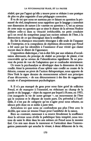 LA PSYCHANALYSE VRAIE, ET LA FAUSSE 
réalité, que par l'appui qu'elle y trouve pour se réduire à une pratique de plus en plus organisée d'une pédagogie corrective. 
Il va de soi que nous ne mettons pas ce faisant en question la primauté du réel, simplement nous rappelons que le langage y introduit une dimension de nature à le « mettre en question ». C'est au niveau de cette mise en question que se situe le drame de la névrose.Vouloir réduire celle-ci dans sa véracité irréductible, ne petit conduire qu'à un recul du symptôme jusqu'aux racines mêmes de l'être, à la destruction de ce qui témoignait dans la souffrance. 
En fait la résistance rencontrée témoigne à elle seule de l'impasse de l'entreprise, et la compulsion de répétition découverte par Freud a été aussi par lui identifiée à l'insistance d'une vérité qui clame encore dans le désert de l'ignorance. 
L'opposition dialectique, c'est-à-dire liée par une relation d'occultation alternante, du principe de réalité au principe de plaisir, n'est concevable qu'au niveau de l'identification signifiante. Ils ne peuvent du point de vue de l'adaptation que se confondre strictement. 
Or toute la psychanalyse se développe dans la dimension de leur conflit. Ainsi la promotion d'une sphère sans conflit au centre de la théorie, comme au pivot de l'action thérapeutique, nous apporte de New York le signe dernier du renoncement achevé aux principes d'une découverte, - de son détournement à des fins de suggestion sociale et d'assujettissement psychologique. 
8. Il n'a pas manqué de gens pour nous faire grief de solliciter Freud, et de manquer à l'essentiel, en réduisant au champ de la parole et du langage, - objet du rapport par lequel à Rome, en 1953, s'est inaugurée la vie de notre groupe -, un mouvement de l'être qui le soutient et le dépasse de toutes parts. Du préverbal à l'ineffable, il n'est pas de catégorie qu'on n'agite pour nous rebuter, au silence près dont on se méfie ajuste titre. 
Articulons ici que nous ne confondons pas plus l'être avec le dicible, que nous ne tenons l'étant pour l'antithèse de la raison. 
Bien au contraire, ramenant à sa source freudienne la souffrance dont la névrose nous révèle le pathétique bien tempéré, nous tentons de saisir le désir dans les rets mêmes où Freud nous le montre fixé. Ces rets sans doute le traversent et l'articulent dans l'interrogation passionnée qui arrache le vivant, à demi déhiscent de la vie, 
170  