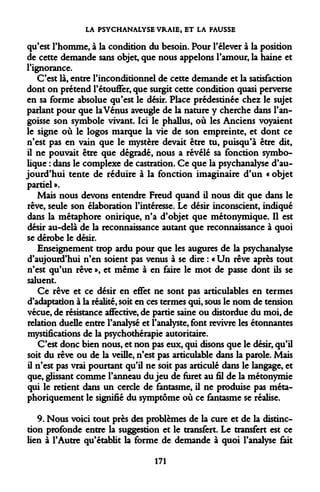 LA PSYCHANALYSE VRAIE, ET LA FAUSSE 
qu'est l'homme, à la condition du besoin. Pour l'élever à la position de cette demande sans objet, que nous appelons l'amour, la haine et l'ignorance. 
C'est là, entre l'inconditionnel de cette demande et la satisfaction dont on prétend l'étouffer, que surgit cette condition quasi perverse en sa forme absolue qu'est le désir. Place prédestinée chez le sujet parlant pour que la Vénus aveugle de la nature y cherche dans l'angoisse son symbole vivant. Ici le phallus, où les Anciens voyaient le signe où le logos marque la vie de son empreinte, et dont ce n'est pas en vain que le mystère devait être tu, puisqu'à être dit, il ne pouvait être que dégradé, nous a révélé sa fonction symbolique : dans le complexe de castration. Ce que la psychanalyse d'aujourd'hui tente de réduire à la fonction imaginaire d'un « objet partiel ». 
Mais nous devons entendre Freud quand il nous dit que dans le rêve, seule son élaboration l'intéresse. Le désir inconscient, indiqué dans la métaphore onirique, n'a d'objet que métonymique. Il est désir au-delà de la reconnaissance autant que reconnaissance à quoi se dérobe le désir. 
Enseignement trop ardu pour que les augures de la psychanalyse d'aujourd'hui n'en soient pas venus à se dire : « Un rêve après tout n'est qu'un rêve », et même à en faire le mot de passe dont ils se saluent. 
Ce rêve et ce désir en effet ne sont pas articulables en termes d'adaptation à la réalité, soit en ces termes qui, sous le nom de tension vécue, de résistance affective, de partie saine ou distordue du moi, de relation duelle entre l'analysé et l'analyste, font revivre les étonnantes mystifications de la psychothérapie autoritaire. 
C'est donc bien nous, et non pas eux, qui disons que le désir, qu'il soit du rêve ou de la veille, n'est pas articulable dans la parole. Mais il n'est pas vrai pourtant qu'il ne soit pas articulé dans le langage, et que, glissant comme l'anneau du jeu de furet au fil de la métonymie qui le retient dans un cercle de fantasme, il ne produise pas métaphoriquement le signifié du symptôme où ce fantasme se réalise. 
9. Nous voici tout près des problèmes de la cure et de la distinction profonde entre la suggestion et le transfert. Le transfert est ce lien à l'Autre qu'établit la forme de demande à quoi l'analyse fait 
171  