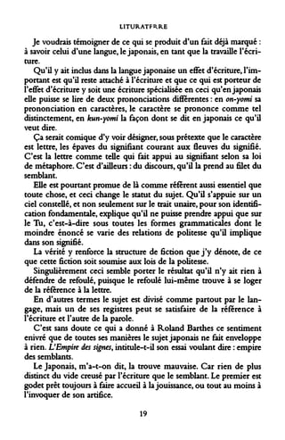 LITURATFRRE 
Je voudrais témoigner de ce qui se produit d'un fait déjà marqué : à savoir celui d'une langue, le japonais, en tant que la travaille l'écriture. 
Qu'il y ait inclus dans la langue japonaise un effet d'écriture, l'important est qu'il reste attaché à l'écriture et que ce qui est porteur de l'effet d'écriture y soit une écriture spécialisée en ceci qu'en japonais elle puisse se lire de deux prononciations différentes : en on-yomi sa prononciation en caractères, le caractère se prononce comme tel distinctement, en kun-yomi la façon dont se dit en japonais ce qu'il veut dire. 
Ça serait comique d'y voir désigner, sous prétexte que le caractère est lettre, les épaves du signifiant courant aux fleuves du signifié. C'est la lettre comme telle qui fait appui au signifiant selon sa loi de métaphore. C'est d'ailleurs : du discours, qu'il la prend au filet du semblant. 
Elle est pourtant promue de là comme réfèrent aussi essentiel que toute chose, et ceci change le statut du sujet. Qu'il s'appuie sur un ciel constellé, et non seulement sur le trait unaire, pour son identification fondamentale, explique qu'il ne puisse prendre appui que sur le Tu, c'est-à-dire sous toutes les formes grammaticales dont le moindre énoncé se varie des relations de politesse qu'il implique dans son signifié. 
La vérité y renforce la structure de fiction que j'y dénote, de ce que cette fiction soit soumise aux lois de la politesse. 
Singulièrement ceci semble porter le résultat qu'il n'y ait rien à défendre de refoulé, puisque le refoulé lui-même trouve à se loger de la référence à la lettre. 
En d'autres termes le sujet est divisé comme partout par le langage, mais un de ses registres peut se satisfaire de la référence à l'écriture et l'autre de la parole. 
C'est sans doute ce qui a donné à Roland Barthes ce sentiment enivré que de toutes ses manières le sujet japonais ne fait enveloppe à rien. L'Empire des signes, intitule-t-il son essai voulant dire : empire des semblants. 
Le Japonais, m'a-t-on dit, la trouve mauvaise. Car rien de plus distinct du vide creusé par l'écriture que le semblant. Le premier est godet prêt toujours à faire accueil à la jouissance, ou tout au moins à l'invoquer de son artifice. 
19  