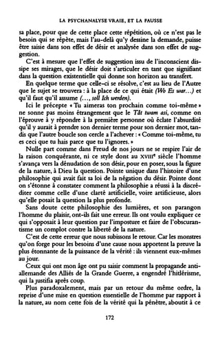 LA PSYCHANALYSE VRAIE, ET LA FAUSSE 
sa place, pour que de cette place cette répétition, où ce n'est pas le besoin qui se répète, mais l'au-delà qu'y dessine la demande, puisse être saisie dans son effet de désir et analysée dans son effet de suggestion. 
C'est à mesure que l'effet de suggestion issu de l'inconscient dissipe ses mirages, que le désir doit s'articuler en tant que signifiant dans la question existentielle qui donne son horizon au transfert. 
En quelque terme que celle-ci se résolve, c'est au lieu de l'Autre que le sujet se trouvera : à la place de ce qui était (Wo Es war...) et qu'il faut qu'il assume (..., soll Ich werden). 
Ici le précepte « Tu aimeras ton prochain comme toi-même » ne sonne pas moins étrangement que le Tât twam asi, comme on l'éprouve à y répondre à la première personne où éclate l'absurdité qu'il y aurait à prendre son dernier terme pour son dernier mot, tandis que l'autre boucle son cercle a l'achever : « Comme toi-même, tu es ceci que tu hais parce que tu l'ignores. » 
Nulle part comme dans Freud de nos jours ne se respire l'air de la raison conquérante, ni ce style dont au xvme siècle l'homme s'avança vers la dénudation de son désir, pour en poser, sous la figure de la nature, à Dieu la question. Pointe unique dans l'histoire d'une philosophie qui avait fait sa loi de la négation du désir. Pointe dont on s'étonne à constater comment la philosophie a réussi à la discréditer comme celle d'une clarté artificielle, voire artificieuse, alors qu'elle posait la question la plus profonde. 
Sans doute cette philosophie des lumières, et son parangon l'homme du plaisir, ont-ils fait une erreur. Ils ont voulu expliquer ce qui s'opposait à leur question par l'imposture et faire de l'obscurantisme un complot contre la liberté de la nature. 
C'est de cette erreur que nous subissons le retour. Car les monstres qu'on forge pour les besoins d'une cause nous apportent la preuve la plus étonnante de la puissance de la vérité : ils viennent eux-mêmes au jour. 
Ceux qui ont mon âge ont pu saisir comment la propagande antiallemande des Alliés de la Grande Guerre, a engendré l'hidérisme, qui la justifia après coup. 
Plus paradoxalement, mais par un retour du même ordre, la reprise d'une mise en question essentielle de l'homme par rapport à la nature, au nom cette fois de la vérité qui la pénètre, aboutit à ce 
172  