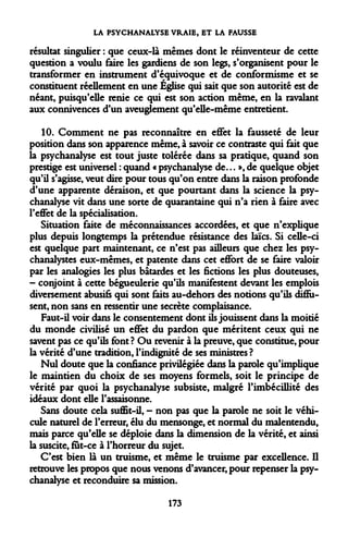 LA PSYCHANALYSE VRAIE, ET LA FAUSSE 
résultat singulier : que ceux-là mêmes dont le réinventeur de cette question a voulu faire les gardiens de son legs, s'organisent pour le transformer en instrument d'équivoque et de conformisme et se constituent réellement en une Église qui sait que son autorité est de néant, puisqu'elle renie ce qui est son action même, en la ravalant aux connivences d'un aveuglement qu'elle-même entretient. 
10. Comment ne pas reconnaître en effet la fausseté de leur position dans son apparence même, à savoir ce contraste qui fait que la psychanalyse est tout juste tolérée dans sa pratique, quand son prestige est universel : quand « psychanalyse de... », de quelque objet qu'il s'agisse, veut dire pour tous qu'on entre dans la raison profonde d'une apparente déraison, et que pourtant dans la science la psychanalyse vit dans une sorte de quarantaine qui n'a rien à faire avec l'effet de la spécialisation. 
Situation faite de méconnaissances accordées, et que n'explique plus depuis longtemps la prétendue résistance des laïcs. Si celle-ci est quelque part maintenant, ce n'est pas ailleurs que chez les psychanalystes eux-mêmes, et patente dans cet effort de se faire valoir par les analogies les plus bâtardes et les fictions les plus douteuses, - conjoint à cette bégueulerie qu'ils manifestent devant les emplois diversement abusifs qui sont faits au-dehors des notions qu'ils diffusent, non sans en ressentir une secrète complaisance. 
Faut-il voir dans le consentement dont ils jouissent dans la moitié du monde civilisé un effet du pardon que méritent ceux qui ne savent pas ce qu'ils font ? Ou revenir à la preuve, que constitue, pour la vérité d'une tradition, l'indignité de ses ministres? 
Nul doute que la confiance privilégiée dans la parole qu'implique le maintien du choix de ses moyens formels, soit le principe de vérité par quoi la psychanalyse subsiste, malgré l'imbécillité des idéaux dont elle l'assaisonne. 
Sans doute cela suffit-il, - non pas que la parole ne soit le véhicule naturel de l'erreur, élu du mensonge, et normal du malentendu, mais parce qu'elle se déploie dans la dimension de la vérité, et ainsi la suscite, fut-ce à l'horreur du sujet. 
C'est bien là un truisme, et même le truisme par excellence. Il retrouve les propos que nous venons d'avancer, pour repenser la psychanalyse et reconduire sa mission. 
173  