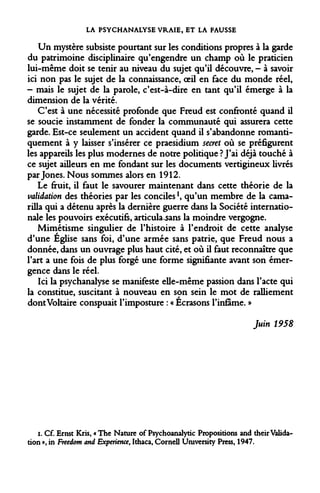 LA PSYCHANALYSE VRAIE, ET LA FAUSSE 
Un mystère subsiste pourtant sur les conditions propres à la garde du patrimoine disciplinaire qu'engendre un champ où le praticien lui-même doit se tenir au niveau du sujet qu'il découvre, - à savoir ici non pas le sujet de la connaissance, oeil en face du monde réel, - mais le sujet de la parole, c'est-à-dire en tant qu'il émerge à la dimension de la vérité. 
C'est à une nécessité profonde que Freud est confronté quand il se soucie instamment de fonder la communauté qui assurera cette garde. Est-ce seulement un accident quand il s'abandonne romanti- quement à y laisser s'insérer ce praesidium secret où se préfigurent les appareils les plus modernes de notre politique ? J'ai déjà touché à ce sujet ailleurs en me fondant sur les documents vertigineux livrés par Jones. Nous sommes alors en 1912. 
Le fruit, il faut le savourer maintenant dans cette théorie de la validation des théories par les conciles!, qu'un membre de la cama- rilla qui a détenu après la dernière guerre dans la Société internationale les pouvoirs exécutifs, articula^sans la moindre vergogne. 
Mimétisme singulier de l'histoire à l'endroit de cette analyse d'une Eglise sans foi, d'une armée sans patrie, que Freud nous a donnée, dans un ouvrage plus haut cité, et où il faut reconnaître que l'art a une fois de plus forgé une forme signifiante avant son émergence dans le réel. 
Ici la psychanalyse se manifeste elle-même passion dans l'acte qui la constitue, suscitant à nouveau en son sein le mot de ralliement dont Voltaire conspuait l'imposture : « Écrasons l'infâme. » 
Juin 1958 
i. Cf. Ernst Kris, «The Nature of Psychoanalytic Propositions and their Validation », in Freedom and Expérience, Ithaca, Cornell University Press, 1947.  