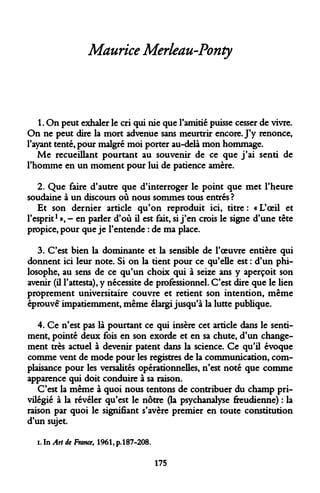 Maurice Merleau-Ponty 
1. On peut exhaler le cri qui nie que l'amitié puisse cesser de vivre. On ne peut dire la mort advenue sans meurtrir encore. J'y renonce, l'ayant tenté, pour malgré moi porter au-delà mon hommage. 
Me recueillant pourtant au souvenir de ce que j'ai senti de l'homme en un moment pour lui de patience amère. 
2. Que faire d'autre que d'interroger le point que met l'heure soudaine à un discours où nous sommes tous entrés ? 
Et son dernier article qu'on reproduit ici, titre : « L'oeil et l'esprit1 », - en parler d'où il est fait, si j'en crois le signe d'une tête propice, pour que je l'entende : de ma place. 
3. C'est bien la dominante et la sensible de l'oeuvre entière qui donnent ici leur note. Si on la tient pour ce qu'elle est : d'un philosophe, au sens de ce qu'un choix qui à seize ans y aperçoit son avenir (il l'attesta), y nécessite de professionnel. C'est dire que le lien proprement universitaire couvre et retient son intention, même éprouvéK impatiemment, même élargi jusqu'à la lutte publique. 
4. Ce n'est pas là pourtant ce qui insère cet article dans le sentiment, pointé deux fois en son exorde et en sa chute, d'un changement très actuel à devenir patent dans la science. Ce qu'il évoque comme vent de mode pour les registres de la communication, complaisance pour les vénalités opérationnelles, n'est noté que comme apparence qui doit conduire à sa raison. 
C'est la même à quoi nous tentons de contribuer du champ privilégié à la révéler qu'est le nôtre (la psychanalyse freudienne) : la raison par quoi le signifiant s'avère premier en toute constitution d'un sujet. 
i. In AH de France, 1961, p. 187-208. 
175  