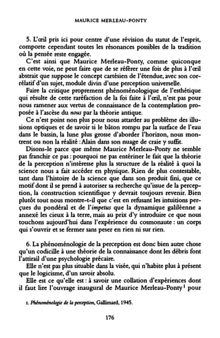 MAURICE MERLEAU-PONTY 
5. L'oeil pris ici pour centre d'une révision du statut de l'esprit, comporte cependant toutes les résonances possibles de la tradition où la pensée reste engagée. 
C'est ainsi que Maurice Merleau-Ponty, comme quiconque en cette voie, ne peut faire que de se référer une fois de plus à l'oeil abstrait que suppose le concept cartésien de l'étendue, avec son corrélatif d'un sujet, module divin d'une perception universelle. 
Faire la critique proprement phénoménologique de l'esthétique qui résulte de cette raréfaction de la foi faite à l'oeil, n'est pas pour nous ramener aux vertus de connaissance de la contemplation proposée à l'ascèse du nous par la théorie antique. 
Ce n'est point non plus pour nous attarder au problème des illusions optiques et de savoir si le bâton rompu par la surface de l'eau dans le bassin, la lune plus grosse d'aborder l'horizon, nous montrent ou non la réalité : Alain dans son nuage de craie y suffit. 
Disons-le parce que même Maurice Merleau-Ponty ne semble pas franchir ce pas : pourquoi ne pas entériner le fait que la théorie de la perception n'intéresse plus la structure de la réalité à quoi la science nous a fait accéder en physique. Rien de plus contestable, tant dans l'histoire de la science que dans son produit fini, que ce motif dont il se prend à autoriser sa recherche qu'issue de la perception, la construction scientifique y devrait toujours revenir. Bien plutôt tout nous montre-t-il que c'est en refusant les intuitions perçues du pondéral et de Vimpetus que la dynamique galiléenne a annexé les deux à la terre, mais au prix d'y introduire ce que nous touchons aujourd'hui dans l'expérience du cosmonaute : un corps qui s'ouvrir et se fermer sans peser en rien ni sur rien. 
6. La phénoménologie de la perception est donc bien autre chose qu'un codicille à une théorie de la connaissance dont les débris font l'attirail d'une psychologie précaire. 
Elle n'est pas plus situable dans la visée, qui n'habite plus à présent que le logicisme, d'un savoir absolu. 
Elle est ce qu'elle est : à savoir une collation d'expériences dont il faut lire l'ouvrage inaugural de Maurice Merleau-Ponty1 pour 
i. Phénoménologie de la perception, Gallimard, 1945. 
176  