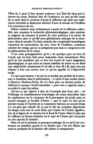 MAURICE MERLEAU-PONTY 
A A 
l'Etre-là, à quoi il faut ajouter présence (ou Etre-là)-dans-par-à- travers-un-corps. Position dite de l'existence, en tant qu'elle essaie de se saisir dans le moment d'avant la réflexion qui dans son expérience introduit sa distinction décisive d'avec le monde en l'éveillant à la conscience-de-soi. 
Même restituée trop évidemment à partir de la réflexion redoublée que constitue la recherche phénoménologique, cette position se targuera de restaurer la pureté de cette présence à la racine du phénomène, dans ce qu'elle peut globalement anticiper de sa mouvance dans le monde. Car bien entendu des complexités homologues s'ajoutent du mouvement, du tact, voire de l'audition, comment omettre du vertige, qui ne se juxtaposent pas mais se composent avec les phénomènes de la vision. 
C'est cette présupposition qu'il y ait quelque part un lieu de l'unité, qui est bien faite pour suspendre notre assentiment. Non qu'il ne soit manifeste que ce lieu soit écarté de toute assignation physiologique, et que nous ne soyons satisfaits de suivre en son détail une subjectivité constituante là où elle se tisse fil à fil, mais non pas réduite à être son envers, avec ce qu'on appelle ici l'objectivité totale. 
Ce qui nous étonne, c'est qu'on ne profite pas aussitôt de la structure si manifeste dans le phénomène, - et dont il faut rendre justice à Maurice Merleau-Ponty de n'y faire plus, au dernier point, de référence à aucune Gestalt naturaliste -, pour non y opposer, mais y accorder le sujet lui-même. 
Qu'est-ce qui objecte à dire de l'exemple plus haut cité, - où l'éclairage est manifestement homologue du tonus musculaire dans les expériences sur la constance de la perception du poids, mais ne saurait masquer sa localité d'Autre -, que le sujet en tant qu'au premier temps il l'investit de sa consistance laiteuse, au second temps n'y est plus que refoulé. Et ce, par le fait du contraste objectivant du disque noir avec le carré blanc qui s'opère de l'entrée significative de la figure de ce dernier sur le fond de l'autre. Mais le sujet qui là s'affirme en formes éclairées est le rejet de l'Autre qui s'incarnait en une opacité de lumière. 
Mais où est le primum, et pourquoi préjuger de ce qu'il soit seulement un percipiens, quand ici se dessine que c'est son élision qui rend au perceptum de la lumière elle-même sa transparence. 
178  