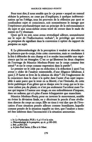 MAURICE MERLEAU-PONTY 
Pour tout dire, il nous semble que le «je pense » auquel on entend réduire la présence, ne cesse pas d'impliquer, à quelque indétermination qu'on l'oblige, tous les pouvoirs de la réflexion par quoi se confondent sujet et conscience, soit nommément le mirage que l'expérience psychanalytique met au principe de la méconnaissance du sujet et que nous-même avons tenté de cerner dans le stade du miroir en l'y résumant. 
Quoi qu'il en soit, nous avons revendiqué ailleurs, nommément sur le sujet de l'hallucination verbale1, le privilège qui revient au perception du signifiant dans la conversion à opérer du rapport du percipiens au sujet. 
8. La phénoménologie de la perception à vouloir se résoudre en la présence-par-le-corps, évite cette conversion, mais se condamne à la fois à déborder de son champ et à se rendre inaccessible une expérience qui lui est étrangère. C'est ce qu'illustrent les deux chapitres de l'ouvrage de Maurice Merleau-Ponty sur le corps comme être sexué 2 et sur le corps comme expression dans la parole 3. 
Le premier ne le cède pas en séduction à la séduction à quoi l'on avoue y céder de l'analyse existentielle, d'une élégance fabuleuse, à quoi J.-P. Sartre se livre de la relation du désir4. De l'engluement de la conscience dans la chair à la quête dans l'autre d'un sujet impossible à saisir parce que le tenir en sa liberté, c'est l'éteindre, de cette levée pathétique d'un gibier qui se dissipe avec le coup, qui ne le traverse même pas, du plaisir, ce n'est pas seulement l'accident mais l'issue qui impose à l'auteur son virage, en son redoublement d'impasse, dans un sadisme, qui n'a plus d'autre échappatoire que masochiste. 
Maurice Merleau-Ponty, pour en inverser le mouvement, semble en éviter la déviation fatale, en y décrivant le procès d'une révélation directe du corps au corps. Elle ne tient à vrai dire que de l'évocation d'une situation pensée ailleurs comme humiliante, laquelle comme pensée de la situation supplée au tiers, que l'analyse a montré être inhérent dans l'inconscient à la situation amoureuse. 
i. In La Psychanalyse, PUF, t. 4, p.1-5 et la suite. 
2. Phénoménologie de la perception, op. cit., p. 180-202. 
3.J&i<*.,p.202-232. 
4. J» Jean-Paul Sartre, L'Être et le Néant. 
179  