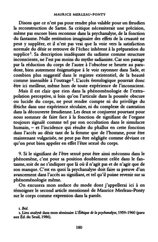 MAURICE MERLEAU-PONTY 
Disons que ce n'est pas pour rendre plus valable pour un freudien la reconstruction de Sartre. Sa critique nécessiterait une précision, même pas encore bien reconnue dans la psychanalyse, de la fonction du fantasme. Nulle restitution imaginaire des effets de la cruauté ne peut y suppléer, et il n'est pas vrai que la voie vers la satisfaction normale du désir se retrouve de l'échec inhérent à la préparation du supplice K Sa description inadéquate du sadisme comme structure inconsciente, ne l'est pas moins du mythe sadianiste. Car son passage par la réduction du corps de l'autre à l'obscène se heurte au paradoxe, bien autrement énigmatique à le voir rayonner dans Sade, et combien plus suggestif dans le registre existentiel, de la beauté comme insensible à l'outrage 2. L'accès érotologique pourrait donc être ici meilleur, même hors de toute expérience de l'inconscient. 
Mais il est clair que rien dans la phénoménologie de l'extrapolation perceptive, si loin qu'on l'articule dans la poussée obscure ou lucide du corps, ne peut rendre compte ni du privilège du fétiche dans une expérience séculaire, ni du complexe de castration dans la découverte freudienne. Les deux se conjurent pourtant pour nous sommer de faire face à la fonction de signifiant de l'organe toujours signalé comme tel par son occultation dans le simulacre humain, - et l'incidence qui résulte du phallus en cette fonction dans l'accès au désir tant de la femme que de l'homme, pour être maintenant vulgarisée, ne peut pas être négligée comme déviant ce qu'on peut bien appeler en effet l'être sexué du corps. 
9. Si le signifiant de l'être sexué peut être ainsi méconnu dans le phénomène, c'est pour sa position doublement celée dans le fantasme, soit de ne s'indiquer que là où il n'agit pas et de n'agir que de son manque. C'est en quoi la psychanalyse doit faire sa preuve d'un avancement dans l'accès au signifiant, et tel qu'il puisse revenir sur sa phénoménologie même. 
On excusera mon audace du mode dont j'appellerai ici à en témoigner le second article mentionné de Maurice Merleau-Ponty sur le corps comme expression dans la parole. 
1. 
Ibid. 
2. Lieu analysé dans mon séminaire L'Éthique de la psychanalyse, 1959-1960 (paru aux Éd. du Seuil, 1986). 
180  