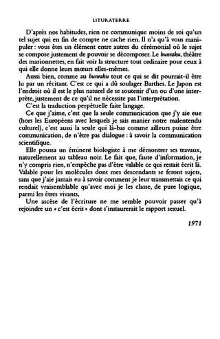 LITURATERRE 
D'après nos habitudes, rien ne communique moins de soi qu'un tel sujet qui en fin de compte ne cache rien. Il n'a qu'à vous manipuler : vous êtes un élément entre autres du cérémonial où le sujet se compose justement de pouvoir se décomposer. Le bunraku, théâtre des marionnettes, en fait voir la structure tout ordinaire pour ceux à qui elle donne leurs moeurs elles-mêmes. 
Aussi bien, comme au bunraku tout ce qui se dit pourrait-il être lu par un récitant. C'est ce qui a dû soulager Barthes. Le Japon est l'endroit où il est le plus naturel de se soutenir d'un ou d'une interprète, justement de ce qu'il ne nécessite pas l'interprétation. 
C'est la traduction perpétuelle faite langage. 
Ce que j'aime, c'est que la seule communication que j'y aie eue (hors les Européens avec lesquels je sais manier notre malentendu culturel), c'est aussi la seule qui là-bas comme ailleurs puisse être communication, de n'être pas dialogue : à savoir la communication scientifique. 
Elle poussa un éminent biologiste à me démontrer ses travaux, naturellement au tableau noir. Le fait que, faute d'information, je n'y compris rien, n'empêche pas d'être valable ce qui restait écrit là. Valable pour les molécules dont mes descendants se feront sujets, sans que j'aie jamais eu à savoir comment je leur transmettais ce qui rendait vraisemblable qu'avec moi je les classe, de pure logique, parmi les êtres vivants, 
Une ascèse de l'écriture ne me semble pouvoir passer qu'à rejoindre un « c'est écrit » dont s'instaurerait le rapport sexuel. 
1911  