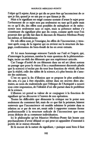MAURICE MERLEAU-PONTY 
l'objet qu'il rejette. Ainsi je qui dis ne peut être qu'inconscient de ce que je fais, quand je ne sais pas ce que faisant je dis. 
Mais si le signifiant est exigé comme syntaxe d'avant le sujet pour l'avènement de ce sujet non pas seulement en tant qu'il parle mais en ce qu'il dit, des effets sont possibles de métaphore et de métonymie non seulement sans ce sujet, mais sa présence même s'y constituant du signifiant plus que du corps, comme après tout l'on pourrait dire qu'elle fait dans le discours de Maurice Merleau-Ponty lui-même, et littéralement. 
De tels effets sont, je l'enseigne, les effets de l'inconscient, y trouvant après coup, de la rigueur qui en revient sur la structure du langage, confirmation du bien-fondé de les en avoir extraits. 
10. Ici mon hommage retrouve l'article sur l'oeil et l'esprit, qui, d'interroger la peinture, ramène la vraie question de la phénoménologie, tacite au-delà des éléments que son expérience articule. 
Car l'usage d'irréel de ces éléments dans un tel art (dont notons au passage que pour la vision il les a manifestement discernés plutôt que la science) n'exclut pas du tout leur fonction de vérité, dès lors que la réalité, celle des tables de la science, n'a plus besoin de s'assurer des météores. 
C'est en quoi la fin d'illusion que se propose le plus artificieux des arts, n'a pas à être répudiée, même dans ses oeuvres dites abstraites, au nom du malentendu que l'éthique de l'Antiquité a nourri sous cette imputation, de l'idéalité d'où elle partait dans le problème de la science. 
L'illusion ici prend sa valeur de se conjuguer à la fonction de signifiant qu'on découvre à l'envers de son opération. 
Toutes les difficultés que démontre la critique sur le point non seulement du comment fait, mais du ce que fait la peinture, laissent entrevoir que l'inconscience où semble subsister le peintre dans sa relation au ce que de son art, serait utile à rapporter comme forme professionnelle à la structure radicale de l'inconscient que nous avons déduite de sa commune individuation. 
Ici le philosophe qu'est Maurice Merleau-Ponty fait honte aux psychanalystes d'avoir délaissé ce qui peut ici apparaître d'essentiel à portée de se mieux résoudre. 
Et là encore de la nature du signifiant, - puisque aussi bien il faut 
182  