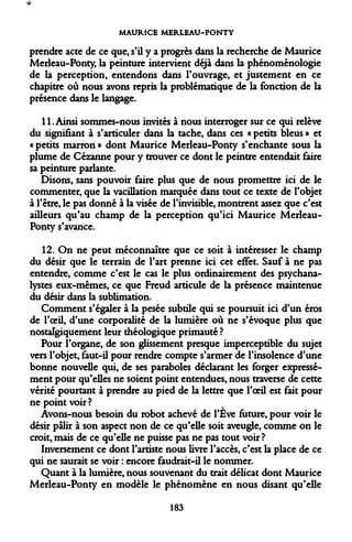 MAURICE MERLEAU-PONTY 
prendre acte de ce que, s'il y a progrès dans la recherche de Maurice Merleau-Ponty, la peinture intervient déjà dans la phénoménologie de la perception, entendons dans l'ouvrage, et justement en ce chapitre où nous avons repris la problématique de la fonction de la présence dans le langage. 
11. Ainsi sommes-nous invités à nous interroger sur ce qui relève du signifiant à s'articuler dans la tache, dans ces « petits bleus » et « petits marron » dont Maurice Merleau-Ponty s'enchante sous la plume de Cézanne pour y trouver ce dont le peintre entendait faire sa peinture parlante. 
Disons, sans pouvoir faire plus que de nous promettre ici de le commenter, que la vacillation marquée dans tout ce texte de l'objet à l'être, le pas donné à la visée de l'invisible, montrent assez que c'est ailleurs qu'au champ de la perception qu'ici Maurice Merleau- Ponty s'avance. 
12. On ne peut méconnaître que ce soit à intéresser le champ du désir que le terrain de l'art prenne ici cet effet. Sauf à ne pas entendre, comme c'est le cas le plus ordinairement des psychanalystes eux-mêmes, ce que Freud articule de la présence maintenue du désir dans la sublimation. 
Comment s'égaler à la pesée subtile qui se poursuit ici d'un éros de l'oeil, d'une corporalité de la lumière où ne s'évoque plus que nostalgiquement leur théologique primauté ? 
Pour l'organe, de son glissement presque imperceptible du sujet vers l'objet, faut-il pour rendre compte s'armer de l'insolence d'une bonne nouvelle qui, de ses paraboles déclarant les forger expressément pour qu'elles ne soient point entendues, nous traverse de cette vérité pourtant à prendre au pied de la lettre que l'oeil est fait pour ne point voir? 
Avons-nous besoin du robot achevé de l'Eve future, pour voir le désir pâlir à son aspect non de ce qu'elle soit aveugle, comme on le croit, mais de ce qu'elle ne puisse pas ne pas tout voir? 
Inversement ce dont l'artiste nous livre l'accès, c'est la place de ce qui ne saurait se voir : encore faudrait-il le nommer. 
Quant à la lumière, nous souvenant du trait délicat dont Maurice Merleau-Ponty en modèle le phénomène en nous disant qu'elle 
183  