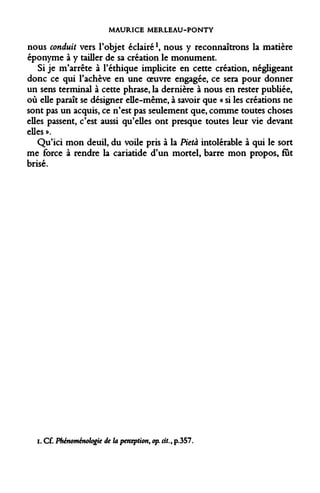 MAURICE MERLEAU-PONTY 
nous conduit vers l'objet éclairé*, nous y reconnaîtrons la matière éponyme à y tailler de sa création le monument. 
Si je m'arrête à l'éthique implicite en cette création, négligeant donc ce qui l'achève en une oeuvre engagée, ce sera pour donner un sens terminal à cette phrase, la dernière à nous en rester publiée, où elle paraît se désigner elle-même, à savoir que « si les créations ne sont pas un acquis, ce n'est pas seulement que, comme toutes choses elles passent, c'est aussi qu'elles ont presque toutes leur vie devant elles ». 
Qu'ici mon deuil, du voile pris à la Pietà intolérable à qui le sort me force à rendre la cariatide d'un mortel, barre mon propos, fut brisé. 
i. Cf. Phénoménologie de la perception, op. cit., p.357.  