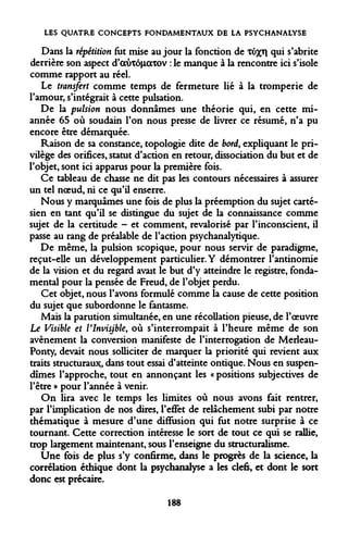 LES QUATRE CONCEPTS FONDAMENTAUX DE LA PSYCHANALYSE 
Dans la répétition fut mise au jour la fonction de xu%T| qui s'abrite derrière son aspect d'auTônocxov : le manque à la rencontre ici s'isole comme rapport au réel. 
Le transfert comme temps de fermeture lié à la tromperie de l'amour, s'intégrait à cette pulsation. 
De la pulsion nous donnâmes une théorie qui, en cette mi- année 65 où soudain l'on nous presse de livrer ce résumé, n'a pu encore être démarquée. 
Raison de sa constance, topologie dite de bord, expliquant le privilège des orifices, statut d'action en retour, dissociation du but et de l'objet, sont ici apparus pour la première fois. 
Ce tableau de chasse ne dit pas les contours nécessaires à assurer un tel noeud, ni ce qu'il enserre. 
Nous y marquâmes une fois de plus la préemption du sujet cartésien en tant qu'il se distingue du sujet de la connaissance comme sujet de la certitude - et comment, revalorisé par l'inconscient, il passe au rang de préalable de l'action psychanalytique. 
De même, la pulsion scopique, pour nous servir de paradigme, reçut-elle un développement particulier. Y démontrer l'antinomie de la vision et du regard avait le but d'y atteindre le registre, fondamental pour la pensée de Freud, de l'objet perdu. 
Cet objet, nous l'avons formulé comme la cause de cette position du sujet que subordonne le fantasme. 
Mais la parution simultanée, en une récoUation pieuse, de l'oeuvre Le Visible et VInvisjble, où s'interrompait à l'heure même de son avènement la conversion manifeste de l'interrogation de Merleau- Ponty, devait nous solliciter de marquer la priorité qui revient aux traits structuraux, dans tout essai d'atteinte ontique. Nous en suspendîmes l'approche, tout en annonçant les « positions subjectives de l'être » pour l'année à venir. 
On lira avec le temps les limites où nous avons fait rentrer, par l'implication de nos dires, l'effet de relâchement subi par notre thématique à mesure d'une diffusion qui fut notre surprise à ce tournant. Cette correction intéresse le sort de tout ce qui se rallie, trop largement maintenant, sous l'enseigne du structuralisme. 
Une fois de plus s'y confirme, dans le progrès de la science, la corrélation éthique dont la psychanalyse a les clefs, et dont le sort donc est précaire. 
188  
