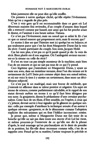 HOMMAGE FAIT À MARGUERITE DURAS 
Mais justement elle ne peut dire qu'elle souffre. 
On pensera à suivre quelque cliché, qu'elle répète l'événement. Mais qu'on y regarde de plus près. 
C'est à voir gros qu'il est reconnaissable dans ce guet où Loi désormais maintes fois reviendra, d'un couple d'amants dans lequel elle a retrouvé comme par hasard, une amie qui lui fut proche avant le drame, et l'assistait à son heure même :Tatiana. 
Ce n'est pas l'événement, mais un noeud qui se refait là. Et c'est ce que ce noeud enserre qui proprement ravit, mais là encore, qui ? 
Le moins à dire est que l'histoire met ici quelqu'un en balance, et pas seulement parce que c'est lui dont Marguerite Duras fait la voix du récit : l'autre partenaire du couple. Son nom, Jacques Hold. 
Car lui non plus, n'est pas ce qu'il paraît quand je dis : la voix du récit. Bien plutôt est-il son angoisse. Où l'ambiguïté revient encore : est-ce la sienne ou celle du récit? 
Il n'est en tout cas pas simple montreur de la machine, mais bien l'un de ses ressorts et qui ne sait pas tout de ce qui l'y prend. 
Ceci légitime que j'introduise ici Marguerite Duras, y ayant au reste son aveu, dans un troisième ternaire, dont l'un des termes est le ravissement de Loi V. Stein pris comme objet dans son noeud même, et où me voici le tiers à y mettre un ravissement, dans mon cas décidément subjectif. 
Ce n'est pas là un madrigal, mais une borne de méthode, que j'entends ici affirmer dans sa valeur positive et négative. Un sujet est terme de science, comme parfaitement calculable, et le rappel de son statut devrait mettre un terme à ce qu'il faut bien désigner par son nom : la goujaterie, disons le pédantisme d'une certaine psychanalyse. Cette face de ses ébats, d'être sensible, on l'espère, à ceux qui s'y jettent, devrait servir à leur signaler qu'ils glissent en quelque sottise : celle par exemple d'attribuer la technique avouée d'un auteur à quelque névrose : goujaterie, et de le démontrer comme l'adoption explicite des mécanismes qui en font l'édifice inconscient : sottise. 
Je pense que, même si Marguerite Duras me fait tenir de sa bouche qu'elle ne sait pas dans toute son oeuvre d'où Loi lui vient, et même pourrais-je l'entrevoir de ce qu'elle me dit la phrase d'après, le seul avantage qu'un psychanalyste ait le droit de prendre de sa position, lui fut-elle donc reconnue comme telle, c'est de se rappeler avec Freud qu'en sa matière, l'artiste toujours le précède et 
192  