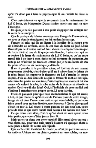 HOMMAGE FAIT À MARGUERITE DURAS 
qu'il n'a donc pas à faire le psychologue là où l'artiste lui fraie la voie. 
C'est précisément ce que je reconnais dans le ravissement de Loi V. Stein, où Marguerite Duras s'avère savoir sans moi ce que j'enseigne. 
En quoi je ne fais pas tort à son génie d'appuyer ma critique sur la vertu de ses moyens. 
Que la pratique de la lettre converge avec l'usage de l'inconscient, est tout ce dont je témoignerai en lui rendant hommage. 
J'assure ici celui qui Ut ces lignes à la lumière de la rampe près de s'éteindre ou revenue, voire de ces rives du futur où Jean-Louis Barrault par ces Cahiers entend faire aborder la conjonction unique de l'acte théâtral, que du fil que je vais dérouler, il n'est rien qui ne se repère à la lettre du ravissement de Loi V. Stein, et qu'un autre travail fait à ce jour à mon école ne lui permette de ponctuer. Au reste je ne m'adresse pas tant à ce lecteur que je ne m'excuse de son for pour m'exercer au noeud que je détords. 
Il est à prendre à la première scène, où Loi est de son amant proprement dérobée, c'est-à-dire qu'il est à suivre dans le thème de la robe, lequel ici supporte le fantasme où Loi s'attache le temps d'après, d'un au-delà dont elle n'a pas su trouver le mot, ce mot qui, refermant les portes sur eux trois, l'eût conjointe au moment où son amant eût enlevé la robe, la robe noire de la femme et dévoilé sa nudité. Ceci va-t-il plus loin? Oui, à l'indicible de cette nudité qui s'insinue à remplacer son propre corps. Là tout s'arrête. 
N'est-ce pas assez pour que nous reconnaissions ce qui est arrivé à Loi, et qui révèle ce qu'il en est de l'amour ; soit de cette image, image de soi dont l'autre vous revêt et qui vous habille, et qui vous laisse quand vous en êtes dérobée, quoi être sous ? Qu'en dire quand c'était ce soir-là, Loi toute à votre passion de dix-neuf ans, votre prise de robe et que votre nudité était dessus, à lui donner son éclat ? 
Ce qui vous reste alors, c'est ce qu'on disait de vous quand vous étiez petite, que vous n'étiez jamais bien là. 
Mais qu'est-ce donc que cette vacuité? Elle prend alors un sens : vous fûtes, oui, pour une nuit jusqu'à l'aurore où quelque chose à cette place a lâché : le centre des regards. 
Que cache cette locution? Le centre, ce n'est pas pareil sur toutes les surfaces. Unique sur un plateau, partout sur une sphère, sur une 
193  