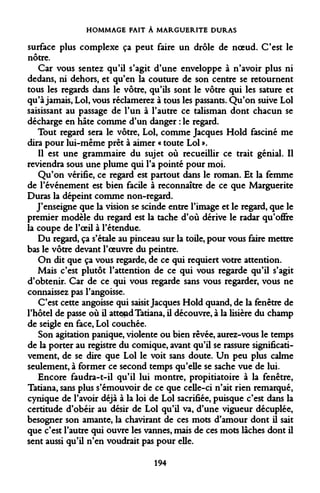 HOMMAGE FAIT À MARGUERITE DURAS 
surface plus complexe ça peut faire un drôle de noeud. C'est le nôtre. 
Car vous sentez qu'il s'agit d'une enveloppe à n'avoir plus ni dedans, ni dehors, et qu'en la couture de son centre se retournent tous les regards dans le vôtre, qu'ils sont le vôtre qui les sature et qu'à jamais, Loi, vous réclamerez à tous les passants. Qu'on suive Loi saisissant au passage de l'un à l'autre ce talisman dont chacun se décharge en hâte comme d'un danger : le regard. 
Tout regard sera le vôtre, Loi, comme Jacques Hold fasciné me dira pour lui-même prêt à aimer « toute Loi ». 
Il est une grammaire du sujet où recueillir ce trait génial. Il reviendra sous une plume qui l'a pointé pour moi. 
Qu'on vérifie, ce regard est partout dans le roman. Et la femme de l'événement est bien facile à reconnaître de ce que Marguerite Duras la dépeint comme non-regard. 
J'enseigne que la vision se scinde entre l'image et le regard, que le premier modèle du regard est la tache d'où dérive le radar qu'offre la coupe de l'oeil à l'étendue. 
Du regard, ça s'étale au pinceau sur la toile, pour vous faire mettre bas le vôtre devant l'oeuvre du peintre. 
On dit que ça vous regarde, de ce qui requiert votre attention. 
Mais c'est plutôt l'attention de ce qui vous regarde qu'il s'agit d'obtenir. Car de ce qui vous regarde sans vous regarder, vous ne connaissez pas l'angoisse. 
C'est cette angoisse qui saisit Jacques Hold quand, de la fenêtre de l'hôtel de passe où il attend Tatiana, il découvre, à la lisière du champ de seigle en face, Loi couchée. 
Son agitation panique, violente ou bien rêvée, aurez-vous le temps de la porter au registre du comique, avant qu'il se rassure significati- vement, de se dire que Loi le voit sans doute. Un peu plus calme seulement, à former ce second temps qu'elle se sache vue de lui. 
Encore faudra-t-il qu'il lui montre, propitiatoire à la fenêtre, Tatiana, sans plus s'émouvoir de ce que celle-ci n'ait rien remarqué, cynique de l'avoir déjà à la loi de Loi sacrifiée, puisque c'est dans la certitude d'obéir au désir de Loi qu'il va, d'une vigueur décuplée, besogner son amante, la chavirant de ces mots d'amour dont il sait que c'est l'autre qui ouvre les vannes, mais de ces mots lâches dont il sent aussi qu'il n'en voudrait pas pour elle. 
194  