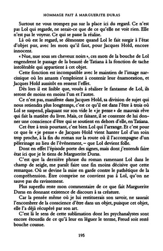 HOMMAGE FAIT À MARGUERITE DURAS 
Surtout ne vous trompez pas sur la place ici du regard. Ce n'est pas Loi qui regarde, ne serait-ce que de ce qu'elle ne voit rien. Elle n'est pas le voyeur. Ce qui se passe la réalise. 
Là où est le regard, se démontre quand Loi le fait surgir à l'état d'objet pur, avec les mots qu'il faut, pour Jacques Hold, encore innocent. 
« Nue, nue sous ses cheveux noirs », ces mots de la bouche de Loi engendrent le passage de la beauté de Tatiana à la fonction de tache intolérable qui appartient à cet objet. 
Cette fonction est incompatible avec le maintien de l'image narcissique où les amants s'emploient à contenir leur énamoration, et Jacques Hold aussitôt en ressent l'effet. 
Dès lors il est lisible que, voués à réaliser le fantasme de Loi, ils seront de moins en moins l'un et l'autre. 
Ce n'est pas, manifeste dans Jacques Hold, sa division de sujet qui nous retiendra plus longtemps, c'est ce qu'il est dans l'être à trois où Loi se suspend, plaquant sur son vide le «je pense » de mauvais rêve qui fait la matière du livre. Mais, ce faisant, il se contente de lui donner une conscience d'être qui se soutient en dehors d'elle, en Tatiana. 
Cet être à trois pourtant, c'est bien Loi qui l'arrange. Et c'est pour ce que -le «je pense » de Jacques -Hold vient hanter Loi d'un soin trop proche, à la fin du roman sur la route où il l'accompagne d'un pèlerinage au lieu de l'événement, - que Loi devient folle. 
Dont en effet l'épisode porte des signes, mais dont j'entends faire état ici que je le tiens de Marguerite Duras. 
C'est que la dernière phrase du roman ramenant Loi dans le champ de seigle, me paraît faire une fin moins décisive que cette remarque. Où se devine la mise en garde contre le pathétique de la compréhension. Etre comprise ne convient pas à Loi, qu'on ne sauve pas du ravissement. 
Plus superflu reste mon commentaire de ce que fait Marguerite Duras en donnant existence de discours à sa créature. 
Car la pensée même où je lui restituerais son savoir, ne saurait l'encombrer de la conscience d'être dans un objet, puisque cet objet, elle l'a déjà récupéré par son art. 
C'est là le sens de cette sublimation dont les psychanalystes sont encore étourdis de ce qu'à leur en léguer le terme, Freud soit resté bouche cousue. 
195  